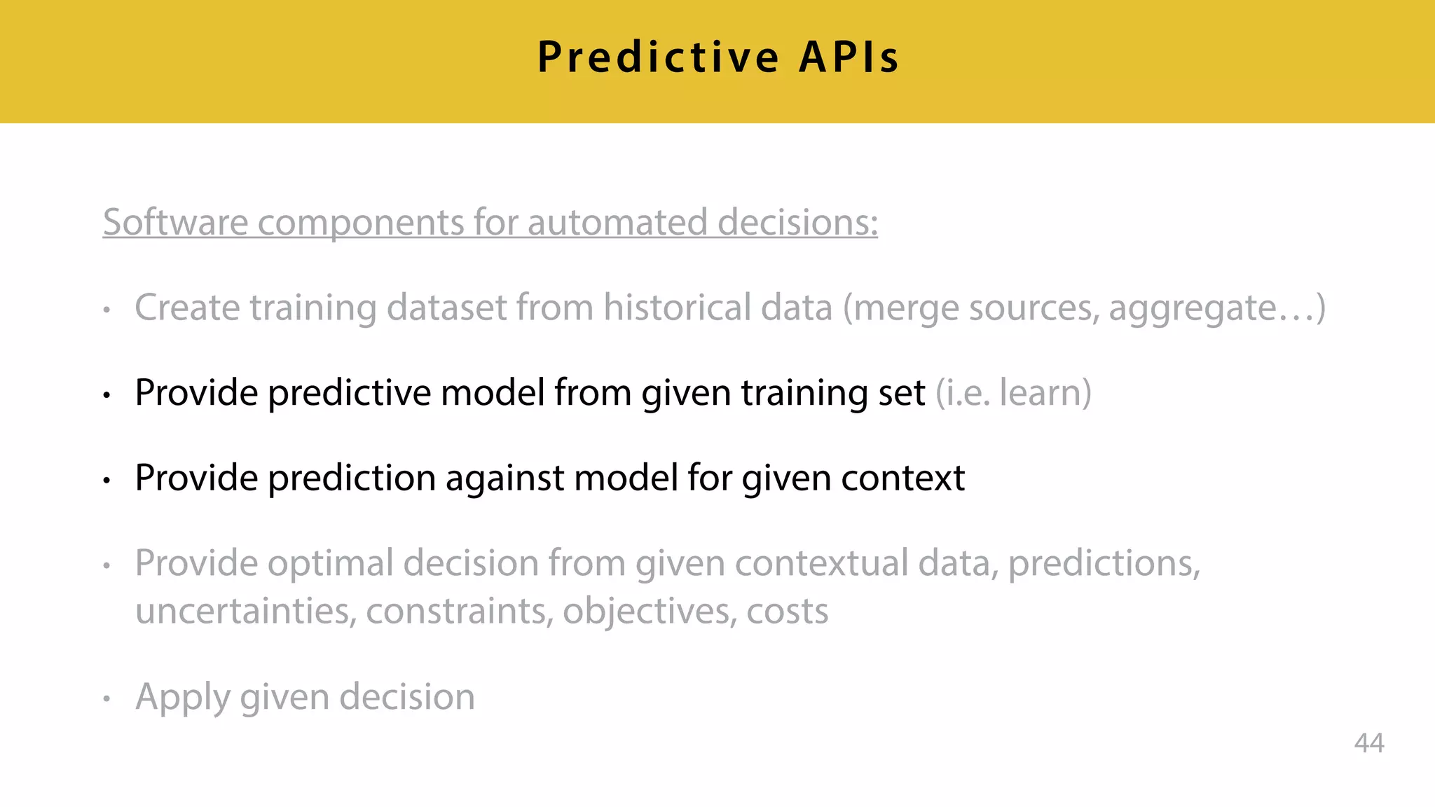 Software components for automated decisions:
• Create training dataset from historical data (merge sources, aggregate…)
• Provide predictive model from given training set (i.e. learn)
• Provide prediction against model for given context
• Provide optimal decision from given contextual data, predictions,
uncertainties, constraints, objectives, costs
• Apply given decision
44
Predictive APIs
 
