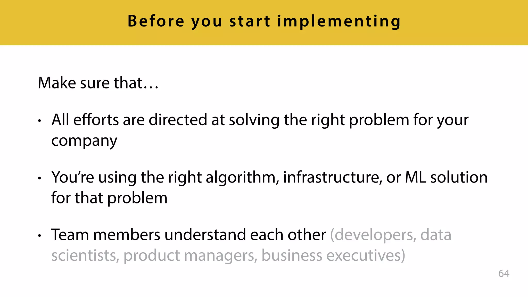Make sure that…
• All eﬀorts are directed at solving the right problem for your
company
• You’re using the right algorithm, infrastructure, or ML solution
for that problem
• Team members understand each other (developers, data
scientists, product managers, business executives)
64
Before you start implementing
 