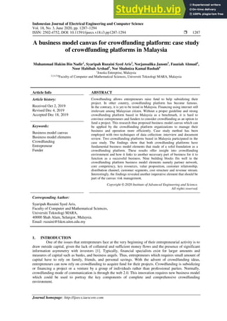 Indonesian Journal of Electrical Engineering and Computer Science
Vol. 18, No. 3, June 2020, pp. 1287~1294
ISSN: 2502-4752, DOI: 10.11591/ijeecs.v18.i3.pp1287-1294  1287
Journal homepage: http://ijeecs.iaescore.com
A business model canvas for crowdfunding platform: case study
of crowdfunding platforms in Malaysia
Muhammad Hakim Bin Nadir1
, Syaripah Ruzaini Syed Aris2
, Norjansalika Janom3
, Fauziah Ahmad4
,
Noor Habibah Arshad5
, Nor Shahniza Kamal Bashah6
1
Jouska Enterprise, Malaysia
2,3,4,5,6
Faculty of Computer and Mathematical Sciences, Universiti Teknologi MARA, Malaysia
Article Info ABSTRACT
Article history:
Received Oct 2, 2019
Revised Dec 4, 2019
Accepted Dec 18, 2019
Crowdfunding allows entrepreneurs raise fund to help subsidizing their
project. In other country, crowdfunding platform has become famous.
In the contrary, it is yet to be trend in Malaysia. Financing using internet still
irrelevant among Malaysian citizen. Without a proper guideline and strong
crowdfunding platform based in Malaysia as a benchmark, it is hard to
convince entrepreneurs and funders to consider crowdfunding as an option to
fund a project. This research thus proposed business model canvas which can
be applied by the crowdfunding platform organizations to manage their
business and operation more efficiently. Case study method has been
employed with two techniques of data collection: interview and document
review. Two crowdfunding platforms based in Malaysia participated in the
case study. The findings show that both crowdfunding platforms have
fundamental business model elements that made of a solid foundation as a
crowdfunding platform. These results offer insight into crowdfunding
environment and how it links to another necessary part of business for it to
function as a successful business. Nine building blocks fits well in the
crowdfunding platform business model elements namely partner network,
core competency, key resources, value proposition, customer relationship,
distribution channel, customer segments, cost structure and revenue stream.
Interestingly, the findings revealed another imperative element that should be
part of the canvas: risk management.
Keywords:
Business model canvas
Business model elements
Crowdfunding
Entrepreneur
Funder
Copyright © 2020 Institute of Advanced Engineering and Science.
All rights reserved.
Corresponding Author:
Syaripah Ruzaini Syed Aris,
Faculty of Computer and Mathematical Sciences,
Universiti Teknologi MARA,
40000 Shah Alam, Selangor, Malaysia.
Email: ruzaini@fskm.uitm.edu.my
1. INTRODUCTION
One of the issues that entrepreneurs face at the very beginning of their entrepreneurial activity is to
draw outside capital, given the lack of collateral and sufficient money flows and the presence of significant
information asymmetry with investors [1]. Typically, financial specialists exist for larger amounts and
measures of capital such as banks, and business angels. Thus, entrepreneurs which requires small amount of
capital have to rely on family, friends, and personal savings. With the advent of crowdfunding ideas,
entrepreneurs can now rely on crowdfunding to acquire fund for their projects. Crowdfunding is subsidizing
or financing a project or a venture by a group of individuals rather than professional parties. Normally,
crowdfunding mode of communication is through the web 2.0. This innovation requires new business model
which could be used to portray the key components of complete and comprehensive crowdfunding
environment.
 