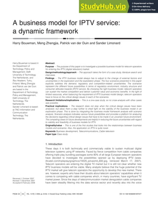 A business model for IPTV service:
a dynamic framework
Harry Bouwman, Meng Zhengjia, Patrick van der Duin and Sander Limonard
Abstract
Purpose – The purpose of this paper is to investigate a possible business model for telecom operators
for entering the IPTV (digital television) market.
Design/methodology/approach – The approach takes the form of a case study, literature search and
interviews.
Findings – The IPTV business model always has to adjust to the change of external factors and
uncertainties in the exploration and the exploitation phase. The four scenarios presented in this paper
explicitly address the demand, regulatory and competition-related uncertainties. The scenarios
represent the different future possibilities in terms of regulatory environment, industry structure and
consumer attitudes towards (IP)TV service. By choosing the right business model, telecom operators
can sustain the market competition and deliver customer value and economic benefits. In the light of
limited resources, when balancing the requirement of IPTV business model design, telecom operators
have to focus on the critical design issues in each of the scenarios.
Research limitations/implications – This is a one-case study, so no cross-analysis with other cases
was possible.
Practical implications – The research does not stop when the critical design issues have been
analysed, but takes them a step further to shed light on the viability of the business model in an
exploration phase. This is done by integrating the business model framework analysis with scenario
analysis. Scenario analysis indicates various future possibilities and provides a platform for analyzing
the decisions regarding critical design issues that have to be made in an uncertain future environment.
The competing views on future developments are helpful in reducing the future uncertainties with regard
to viability and feasibility of business models for IPTV.
Originality/value – This is one of the first studies that looks into the relationships between business
models and scenarios. Also, the application on IPTV is quite novel.
Keywords Business development, Telecommunications, Cable television
Paper type Case study
1. Introduction
These days it is both technically and commercially viable to sustain multicast digital
television systems using IP networks. Faced by fierce competition from cable companies
offering triple play bundling packages some 80% of all large European telecom operators
have decided to investigate the possibilities opened up by deploying IPTV (www.
Alcatel.com/tripleplay/graphics/19320_iptvworld_600.jpg, retrieved March 17, 2007).
Telecom operators are entering the digital TV market but it is still not clear whether new
IPTV business models will be viable. Many analysts believe that the huge potential of the
IPTV market will give telecom operators the opportunity to develop this new market. There
are, however, experts who have their doubts about telecom operators’ capabilities when it
comes to competing with cable companies which, in many countries, have significant TV
market power. Since the days of telecommunication market deregulation cable companies
have been steadily filtering into the data service sector and recently also into the voice
PAGE 22 jinfo j VOL. 10 NO. 3 2008, pp. 22-38, Q Emerald Group Publishing Limited, ISSN 1463-6697 DOI 10.1108/14636690810874377
Harry Bouwman is based in
the Department of
Technology, Policy and
Management, Delft
University of Technology,
The Netherlands, and
Åbo Akademi, Turku,
Finland. Meng Zhengjia
and Patrick van der Duin
are based in the
Department of Technology,
Policy and Management,
Delft University of
Technology, The
Netherlands.
Sander Limonard is based
at TNO Information and
Communication
Technology, The
Netherlands.
Received 1 October 2007
Revised 7 December 2007
Accepted 6 February 2008
 