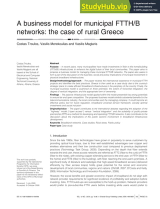 A business model for municipal FTTH/B
networks: the case of rural Greece
Costas Troulos, Vasilis Merekoulias and Vasilis Maglaris
Abstract
Purpose – In recent years, many municipalities have made investments in fiber to the home/building
(FTTH/B) infrastructures to enhance the digital future of their local communities. This paper aims to
propose a business model for managing these municipal FTTH/B networks. The paper also seeks to
form a part of the discussion on the business, social and policy implications of municipal involvement in
physical broadband infrastructures.
Design/methodology/approach – The paper reviews the international experience in municipal FTTH
projects and identifies the best practices. Greece is then used as a case study due to the country’s
strategic plans to create efficient broadband infrastructures in the periphery of the country. Finally, the
municipal business model is examined on three premises: the extent of horizontal integration; the
degree of vertical integration; and the appropriate form of ownership.
Findings – The passive infrastructure model applied within the model presented has strong potentials
to ensure fair and open competition. The proposed business model exhibits substantial benefits for the
telecommunications industry, the local communities and the managing company. It could become an
effective policy tool for future regulation, broadband universal service framework, socially optimal
investments and social inclusion.
Originality/value – The paper contributes to the international debates regarding the adoption of the
‘‘highway’’ model (‘‘open access’’) versus ‘‘vertical integration’’ and the suitability of public-private
partnership (PPP) as a method for developing and operating FTTH/B networks. It also contributes to the
discussion about the implications of the public sector’s involvement in broadband infrastructure
development.
Keywords Broadband networks, Case studies, Rural areas, Public policy
Paper type Case study
1. Introduction
Since the late 1990s, fiber technologies have grown in popularity to serve customers by
providing optical local loops, due to their well established advantages over copper and
wireless alternatives and their low construction cost compared to previous deployment
practices (Technology Task Group, 2000). Depending on the depth that fiber extends
towards the end user, these access networks are referred as FTTC (fiber to the curb) or FTTN
(fiber to the node), with existing copper extending service to the end-user, or FTTH (fiber to
the home) and FTTB (fiber to the building), with fiber reaching the end-user’s premises. A
significant body of literature acknowledges that high-speed broadband access (delivered
efficiently by fiber access loops) holds great potential for the social and economic
development of local communities, regions and nations (OVUM, 2007; D’Costa and Kelly,
2008; Information Technology and Innovation Foundation, 2009).
However, the social benefits and greater economic impact of broadband do not align with
network provider requirements for significant evidence of profitability and adoption before
investing. Also, FTTH build-ups are susceptible to the hold-up problem. Network providers
would prefer to pre-subscribe FTTH users before investing while users would prefer to
DOI 10.1108/14636691011040495 VOL. 12 NO. 3 2010, pp. 73-89, Q Emerald Group Publishing Limited, ISSN 1463-6697 jinfo j PAGE 73
Costas Troulos,
Vasilis Merekoulias and
Vasilis Maglaris are all
based at the School of
Electrical and Computer
Engineering, National
Technical University of
Athens, Athens, Greece.
This work was partially
supported by the Operational
Programme for Information
Society (OPIS, see www.
infosoc.gr) of the Greek Ministry
of Economy & Finance. The
opinions expressed in this
paper do not necessarily reflect
views of the OPIS or Municipal
authorities.
Received: 1 July 2009
Accepted: 9 October 2009
 