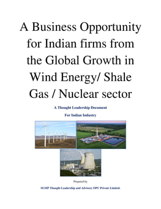 A Business Opportunity
for Indian firms from
the Global Growth in
Wind Energy/ Shale
Gas / Nuclear sector
A Thought Leadership Document
For Indian Industry
Prepared by
SGMP Thought Leadership and Advisory OPC Private Limited.
 