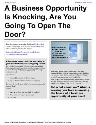 January 22nd, 2013                                                                                        Published by: Janet Johnson




A Business Opportunity
Is Knocking, Are You
Going To Open The
Door?
  This eBook was created using the Zinepal Online eBook
  Creator. Use Zinepal to create your own eBooks in PDF,
  ePub and Kindle/Mobipocket formats.
  Upgrade to a Zinepal Pro Account to unlock more
  features and hide this message.



  A business opportunity is knocking at
  your door? What are YOU going to do?
  Life is full of opportunities. Sometimes we are looking
  for them and sometimes we are not. Some opportunities
  come in the way of a business opportunity and compel
  us to take a look.                                                   Sometimes answering the door when a business
                                                                       opportunity knocks is the one most important decision
  Opportunity:                                                         you can ever make. Because you never know if it might
                                                                       be just the thing you have been looking for.
     • a favorable juncture of circumstances
                                                                       Some people never give a business opportunity a second
     • a good chance for advancement or progress
                                                                       thought. Why? Because they are satisfied with the way
  But what do you do when a business opportunity knocks                things are in their life. That’s okay…. for them.
  on your door?
                                                                       But what about you? What is
  Do you:
                                                                       keeping you from answering
     • Stare at the door and just think for a while?
                                                                       the knock of a business
     • Tune it out and hope it goes away?
     • Open it?
                                                                       opportunity at your door?




Created using Zinepal. Go online to create your own eBooks in PDF, ePub, Kindle and Mobipocket formats.                            1
 