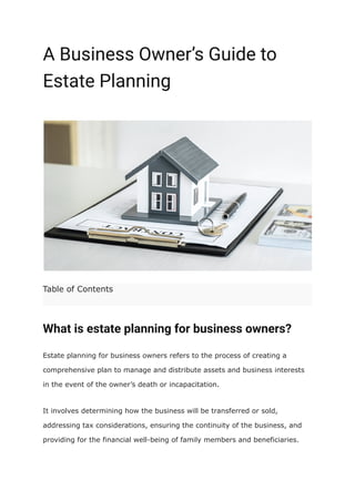 A Business Owner’s Guide to
Estate Planning
Table of Contents
What is estate planning for business owners?
Estate planning for business owners refers to the process of creating a
comprehensive plan to manage and distribute assets and business interests
in the event of the owner’s death or incapacitation.
It involves determining how the business will be transferred or sold,
addressing tax considerations, ensuring the continuity of the business, and
providing for the financial well-being of family members and beneficiaries.
 