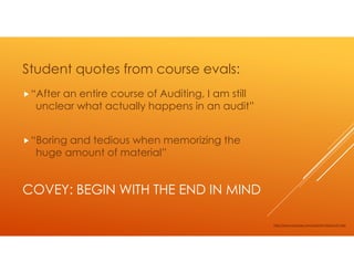 Student quotes from course evals:
 “After an entire course of Auditing, I am still
  unclear what actually happens in an audit”


 “Boring and tedious when memorizing the
  huge amount of material”


COVEY: BEGIN WITH THE END IN MIND

                                                   http://www.youtube.com/watch?v=XrbumvF-Oe4
 
