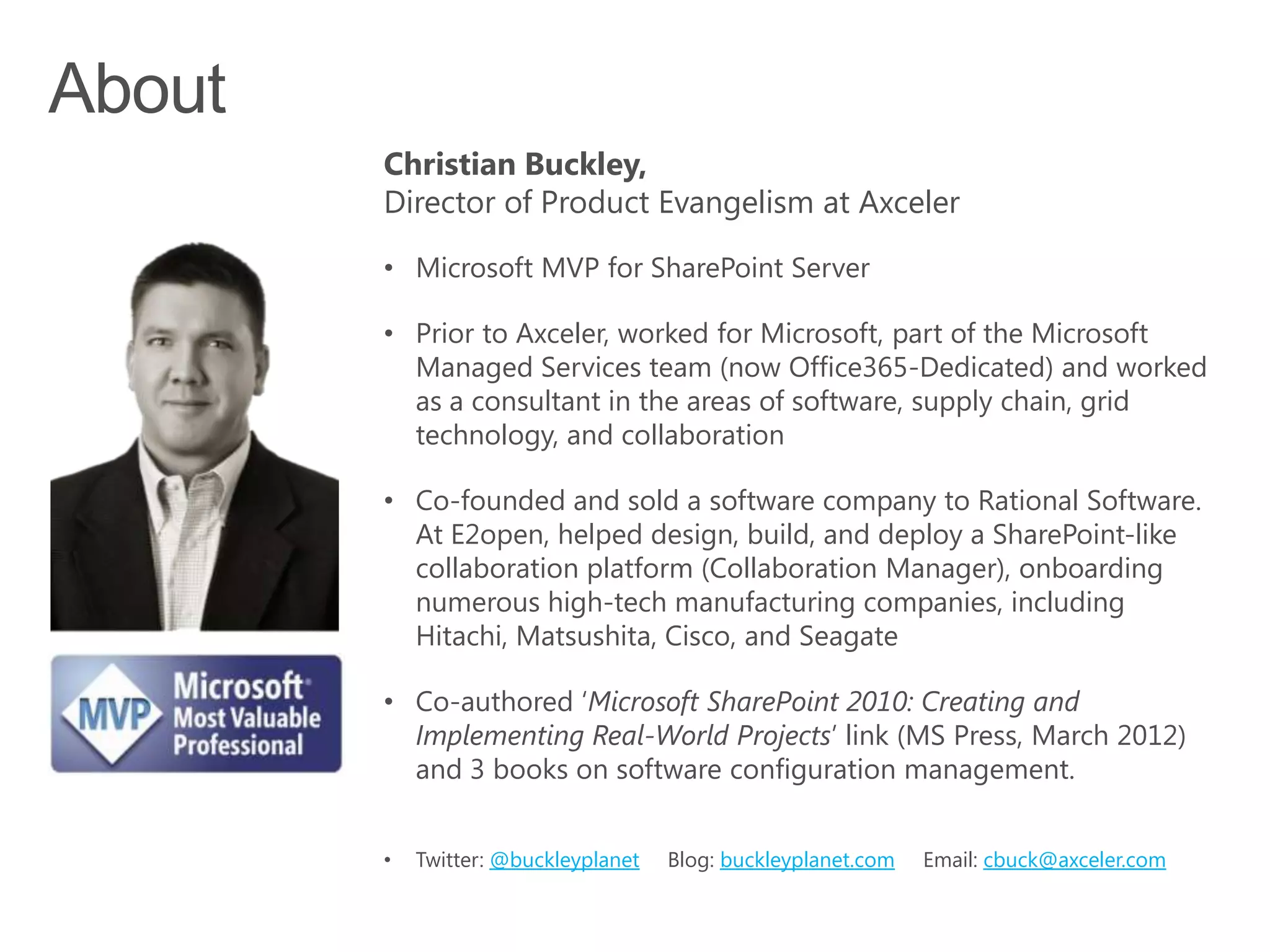 Christian Buckley,
Director of Product Evangelism at Axceler

• Microsoft MVP for SharePoint Server

• Prior to Axceler, worked for Microsoft, part of the Microsoft
  Managed Services team (now Office365-Dedicated) and worked
  as a consultant in the areas of software, supply chain, grid
  technology, and collaboration

• Co-founded and sold a software company to Rational Software.
  At E2open, helped design, build, and deploy a SharePoint-like
  collaboration platform (Collaboration Manager), onboarding
  numerous high-tech manufacturing companies, including
  Hitachi, Matsushita, Cisco, and Seagate

• Co-authored ‘Microsoft SharePoint 2010: Creating and
  Implementing Real-World Projects’ link (MS Press, March 2012)
  and 3 books on software configuration management.


•   Twitter: @buckleyplanet   Blog: buckleyplanet.com   Email: cbuck@axceler.com
 