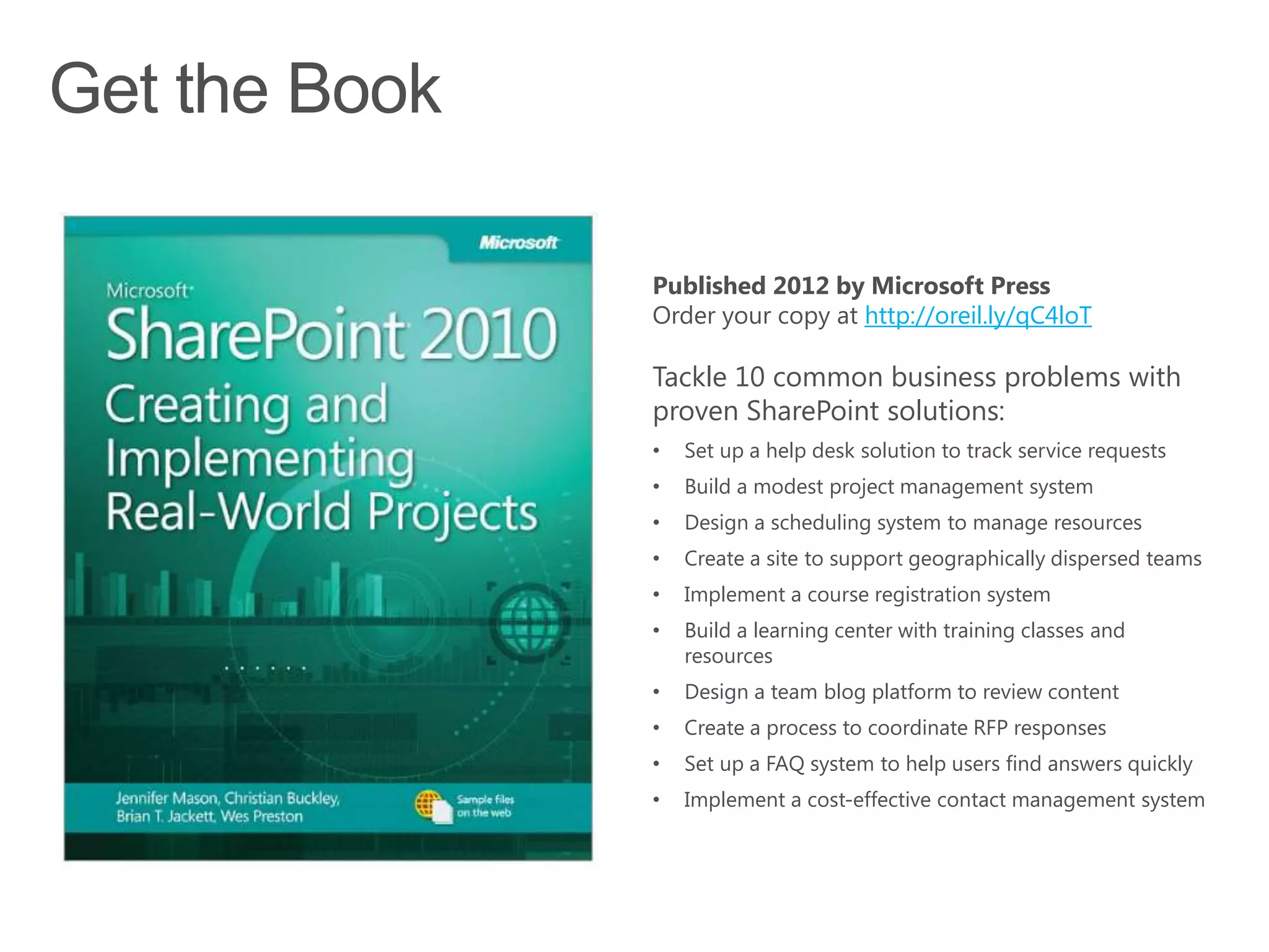 Published 2012 by Microsoft Press
Order your copy at http://oreil.ly/qC4loT

Tackle 10 common business problems with
proven SharePoint solutions:
•   Set up a help desk solution to track service requests
•   Build a modest project management system
•   Design a scheduling system to manage resources
•   Create a site to support geographically dispersed teams
•   Implement a course registration system
•   Build a learning center with training classes and
    resources
•   Design a team blog platform to review content
•   Create a process to coordinate RFP responses
•   Set up a FAQ system to help users find answers quickly
•   Implement a cost-effective contact management system
 