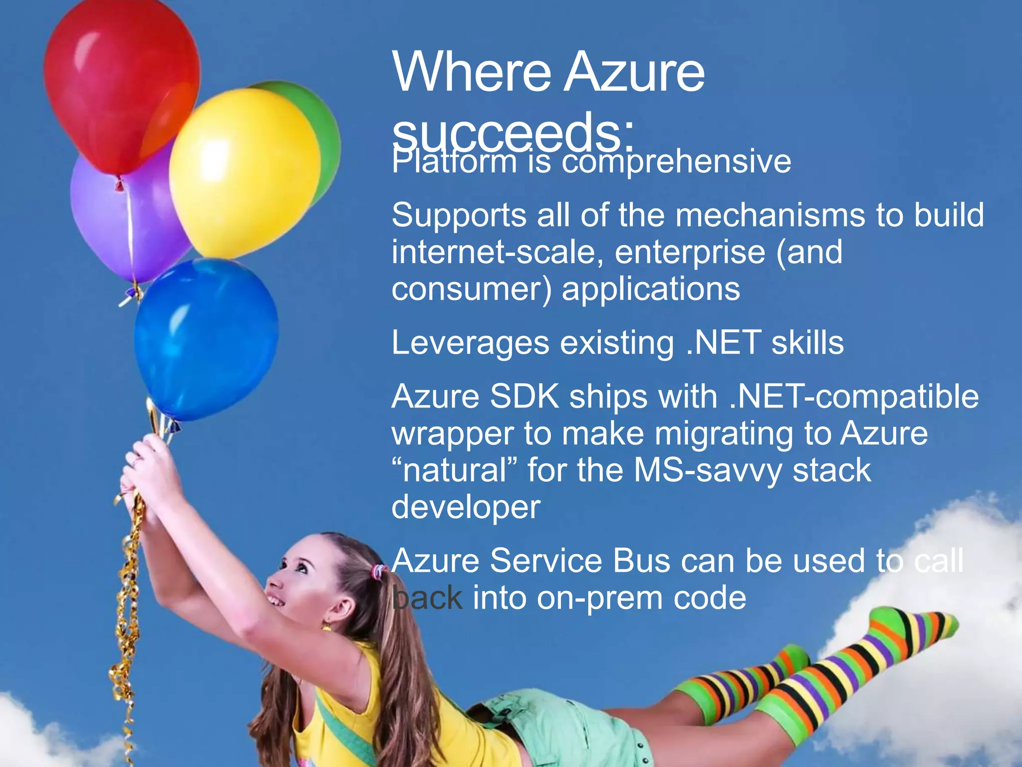 Where Azure
succeeds:
Platform is comprehensive
Supports all of the mechanisms to build
internet-scale, enterprise (and
consumer) applications
Leverages existing .NET skills
Azure SDK ships with .NET-compatible
wrapper to make migrating to Azure
“natural” for the MS-savvy stack
developer
Azure Service Bus can be used to call
back into on-prem code
 