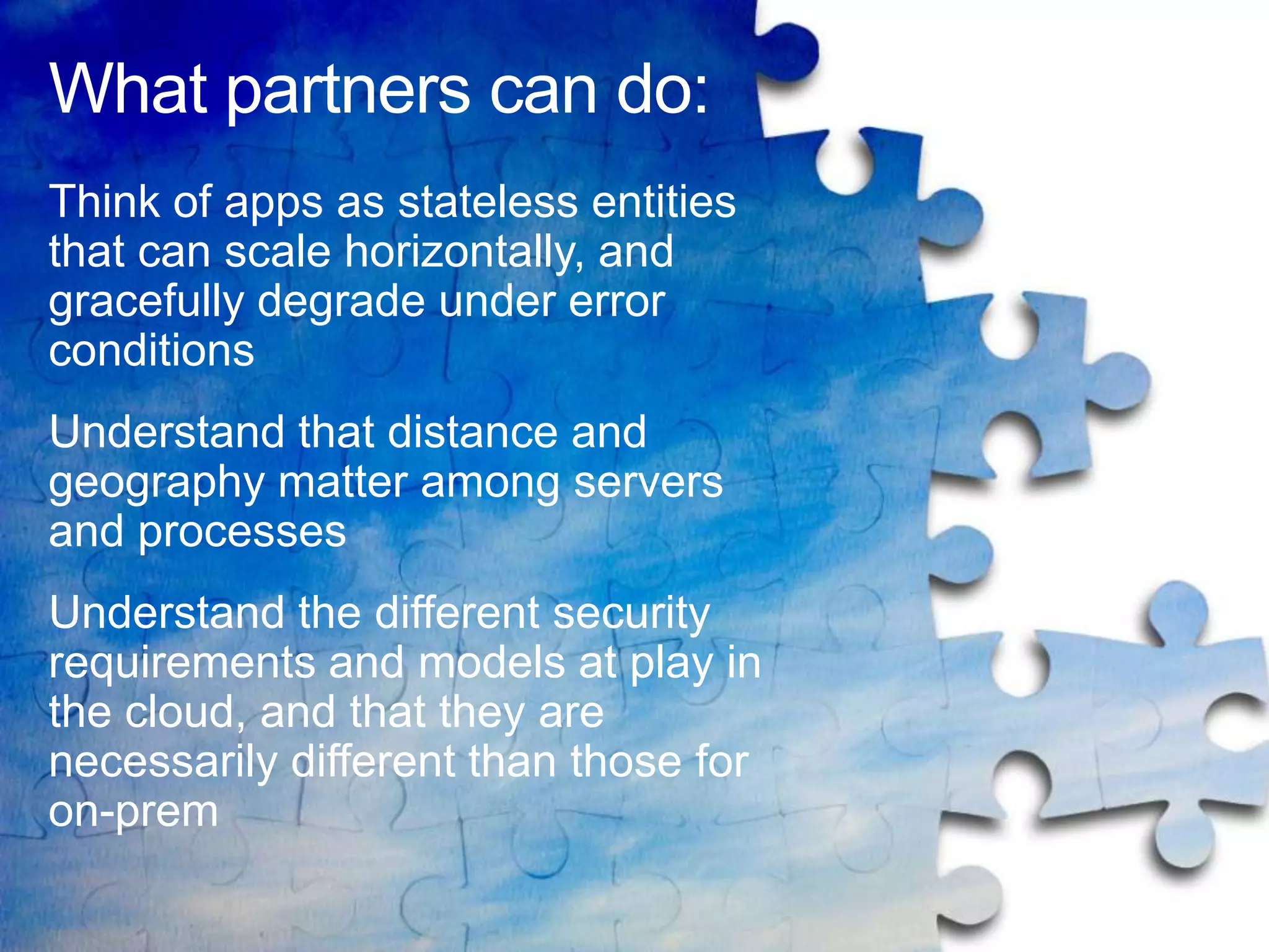 What partners can do:
Think of apps as stateless entities
that can scale horizontally, and
gracefully degrade under error
conditions
Understand that distance and
geography matter among servers
and processes
Understand the different security
requirements and models at play in
the cloud, and that they are
necessarily different than those for
on-prem
 