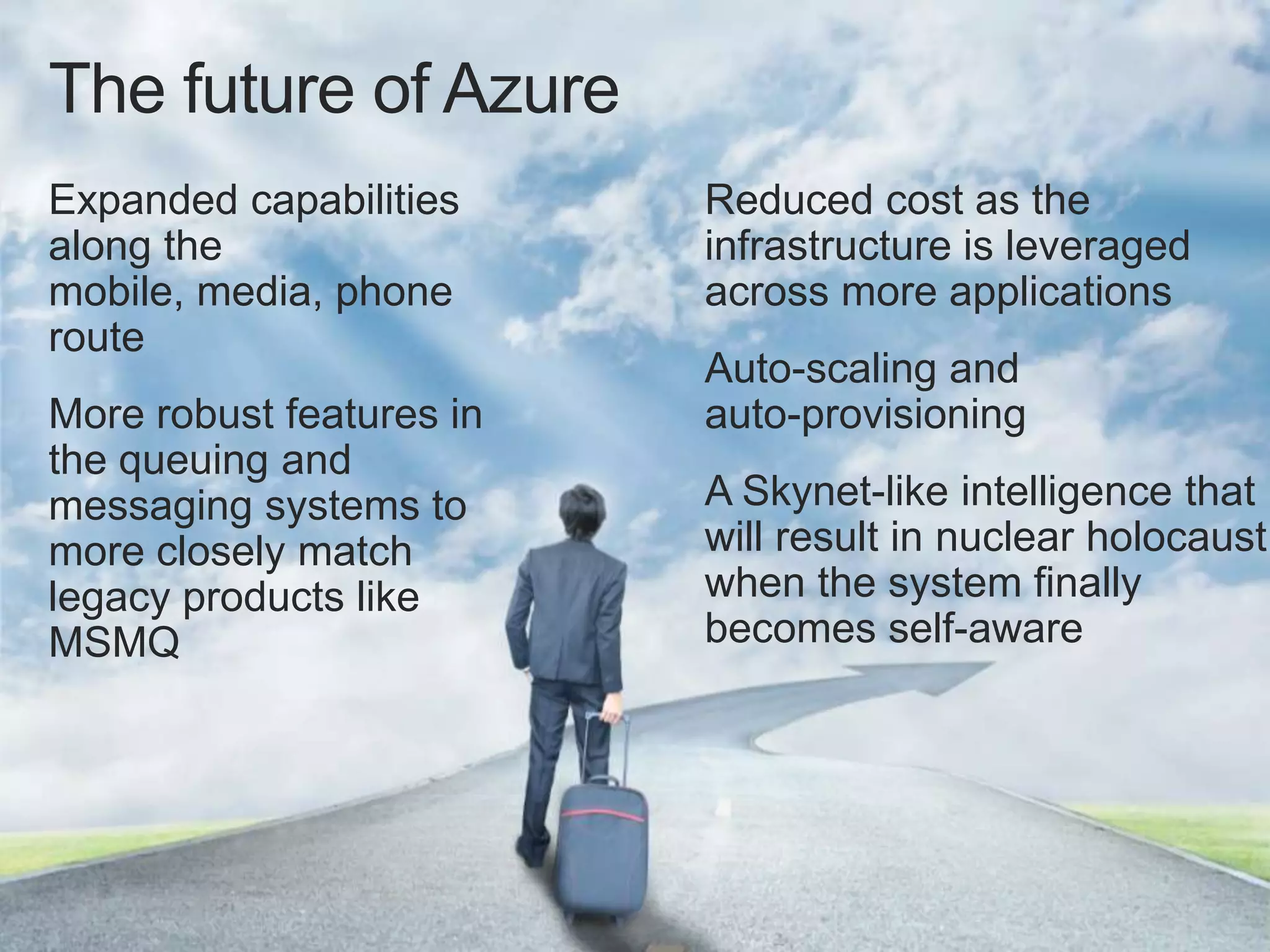 The future of Azure
Expanded capabilities     Reduced cost as the
along the                 infrastructure is leveraged
mobile, media, phone      across more applications
route
                          Auto-scaling and
More robust features in   auto-provisioning
the queuing and
messaging systems to      A Skynet-like intelligence that
more closely match        will result in nuclear holocaust
legacy products like      when the system finally
MSMQ                      becomes self-aware
 
