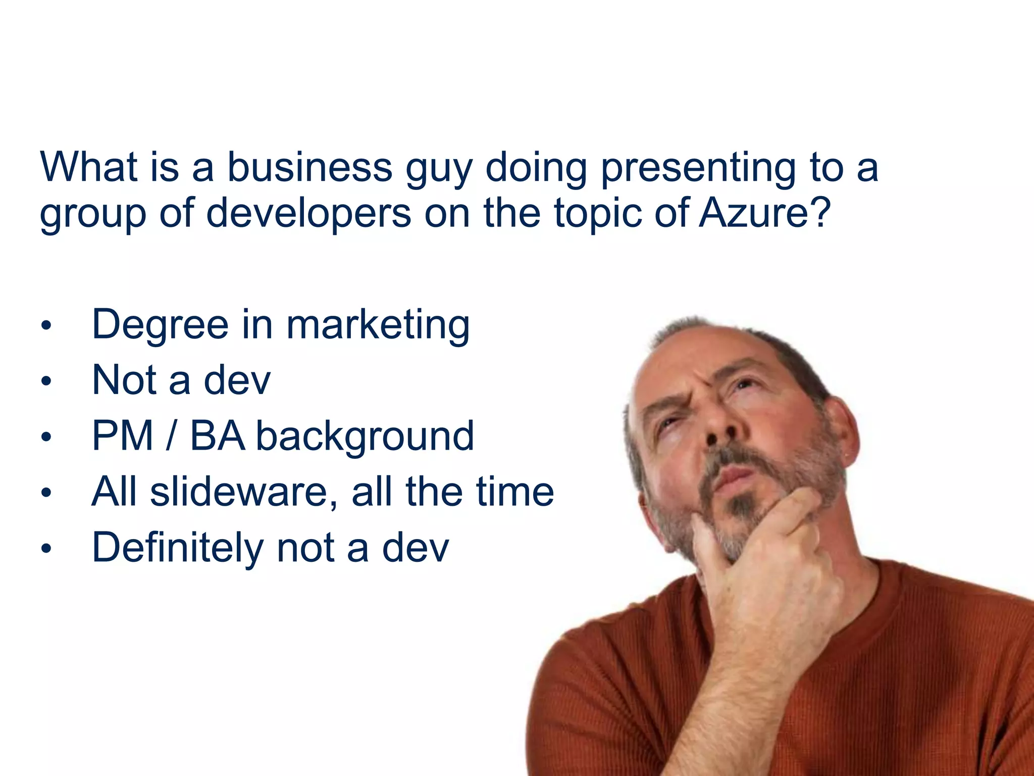 What is a business guy doing presenting to a
group of developers on the topic of Azure?

•   Degree in marketing
•   Not a dev
•   PM / BA background
•   All slideware, all the time
•   Definitely not a dev
 