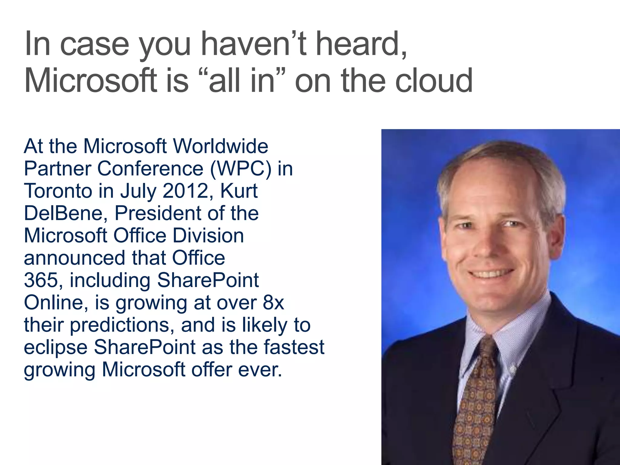 At the Microsoft Worldwide
Partner Conference (WPC) in
Toronto in July 2012, Kurt
DelBene, President of the
Microsoft Office Division
announced that Office
365, including SharePoint
Online, is growing at over 8x
their predictions, and is likely to
eclipse SharePoint as the fastest
growing Microsoft offer ever.
 