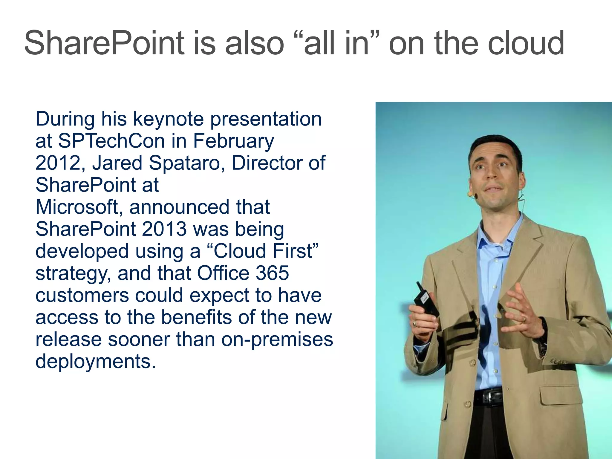 During his keynote presentation
at SPTechCon in February
2012, Jared Spataro, Director of
SharePoint at
Microsoft, announced that
SharePoint 2013 was being
developed using a “Cloud First”
strategy, and that Office 365
customers could expect to have
access to the benefits of the new
release sooner than on-premises
deployments.
 