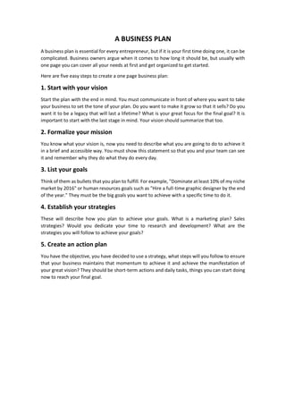 A BUSINESS PLAN
A business plan is essential for every entrepreneur, but if it is your first time doing one, it can be
complicated. Business owners argue when it comes to how long it should be, but usually with
one page you can cover all your needs at first and get organized to get started.
Here are five easy steps to create a one page business plan:
1. Start with your vision
Start the plan with the end in mind. You must communicate in front of where you want to take
your business to set the tone of your plan. Do you want to make it grow so that it sells? Do you
want it to be a legacy that will last a lifetime? What is your great focus for the final goal? It is
important to start with the last stage in mind. Your vision should summarize that too.
2. Formalize your mission
You know what your vision is, now you need to describe what you are going to do to achieve it
in a brief and accessible way. You must show this statement so that you and your team can see
it and remember why they do what they do every day.
3. List your goals
Think of them as bullets that you plan to fulfill. For example, "Dominate at least 10% of my niche
market by 2016" or human resources goals such as "Hire a full-time graphic designer by the end
of the year." They must be the big goals you want to achieve with a specific time to do it.
4. Establish your strategies
These will describe how you plan to achieve your goals. What is a marketing plan? Sales
strategies? Would you dedicate your time to research and development? What are the
strategies you will follow to achieve your goals?
5. Create an action plan
You have the objective, you have decided to use a strategy, what steps will you follow to ensure
that your business maintains that momentum to achieve it and achieve the manifestation of
your great vision? They should be short-term actions and daily tasks, things you can start doing
now to reach your final goal.
 