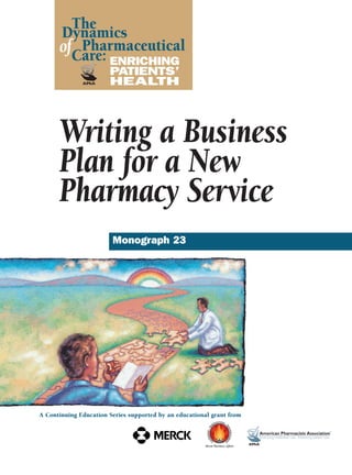 Monograph 23
ENRICHING
PATIENTS’
HEALTH
The
Dynamics
Pharmaceutical
Care:
of
A Continuing Education Series supported by an educational grant from
Writing a Business
Plan for a New
Pharmacy Service
 