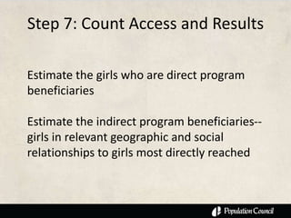 Step 7: Count Access and Results

Estimate the girls who are direct program
beneficiaries

Estimate the indirect program beneficiaries--
girls in relevant geographic and social
relationships to girls most directly reached
 