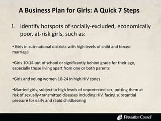 A Business Plan for Girls: A Quick 7 Steps

1. Identify hotspots of socially-excluded, economically
   poor, at-risk girls, such as:
• Girls in sub-national districts with high levels of child and forced
marriage

•Girls 10-14 out of school or significantly behind grade for their age,
especially those living apart from one or both parents

•Girls and young women 10-24 in high HIV zones

•Married girls, subject to high levels of unprotected sex, putting them at
risk of sexually-transmitted diseases including HIV, facing substantial
pressure for early and rapid childbearing
 