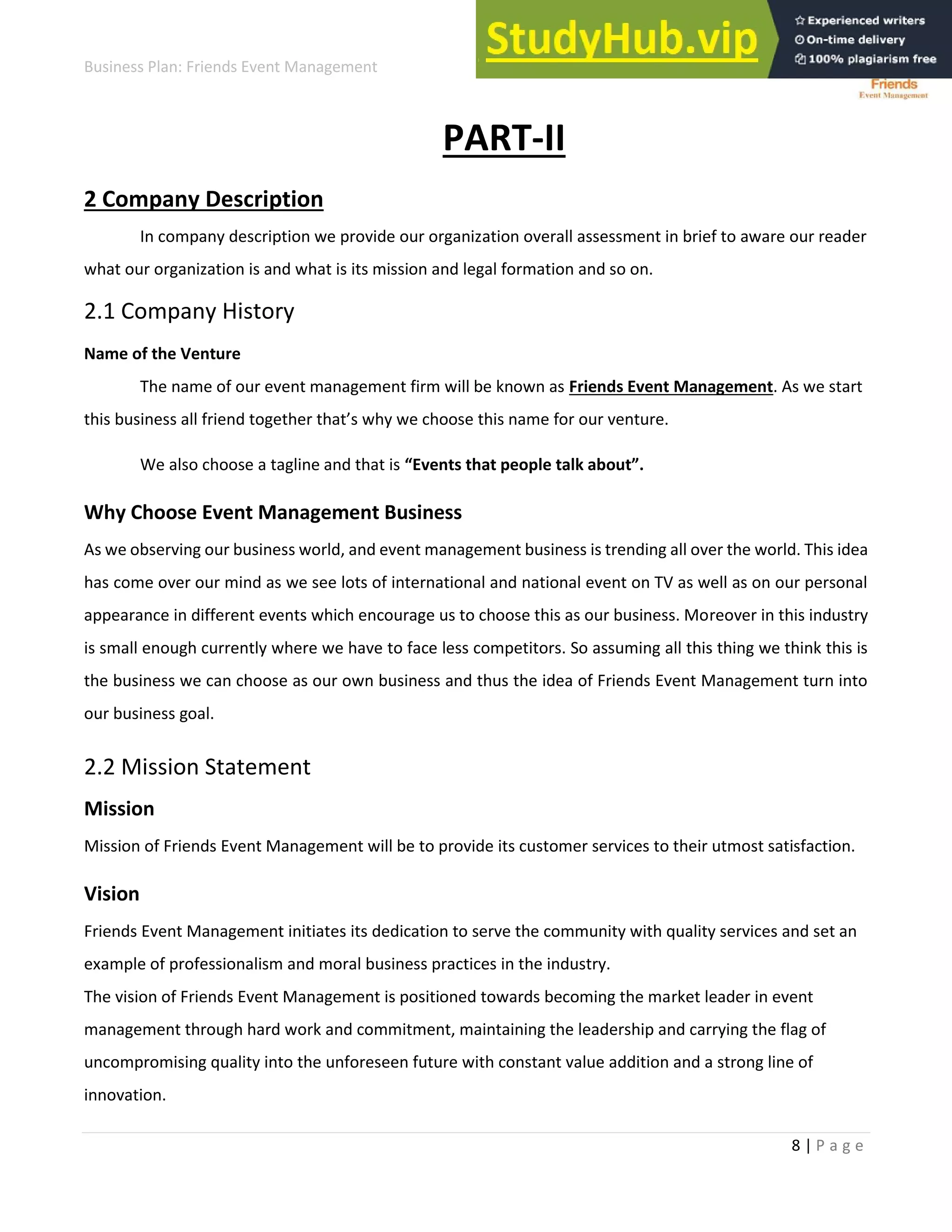 Business Plan: Friends Event Management
8 | P a g e
PART-II
2 Company Description
In company description we provide our organization overall assessment in brief to aware our reader
what our organization is and what is its mission and legal formation and so on.
2.1 Company History
Name of the Venture
The name of our event management firm will be known as Friends Event Management. As we start
this usi ess all f ie d togethe that’s h e hoose this a e fo ou e tu e.
We also choose a tagline and that is Eve ts that people talk a out .
Why Choose Event Management Business
As we observing our business world, and event management business is trending all over the world. This idea
has come over our mind as we see lots of international and national event on TV as well as on our personal
appearance in different events which encourage us to choose this as our business. Moreover in this industry
is small enough currently where we have to face less competitors. So assuming all this thing we think this is
the business we can choose as our own business and thus the idea of Friends Event Management turn into
our business goal.
2.2 Mission Statement
Mission
Mission of Friends Event Management will be to provide its customer services to their utmost satisfaction.
Vision
Friends Event Management initiates its dedication to serve the community with quality services and set an
example of professionalism and moral business practices in the industry.
The vision of Friends Event Management is positioned towards becoming the market leader in event
management through hard work and commitment, maintaining the leadership and carrying the flag of
uncompromising quality into the unforeseen future with constant value addition and a strong line of
innovation.
 