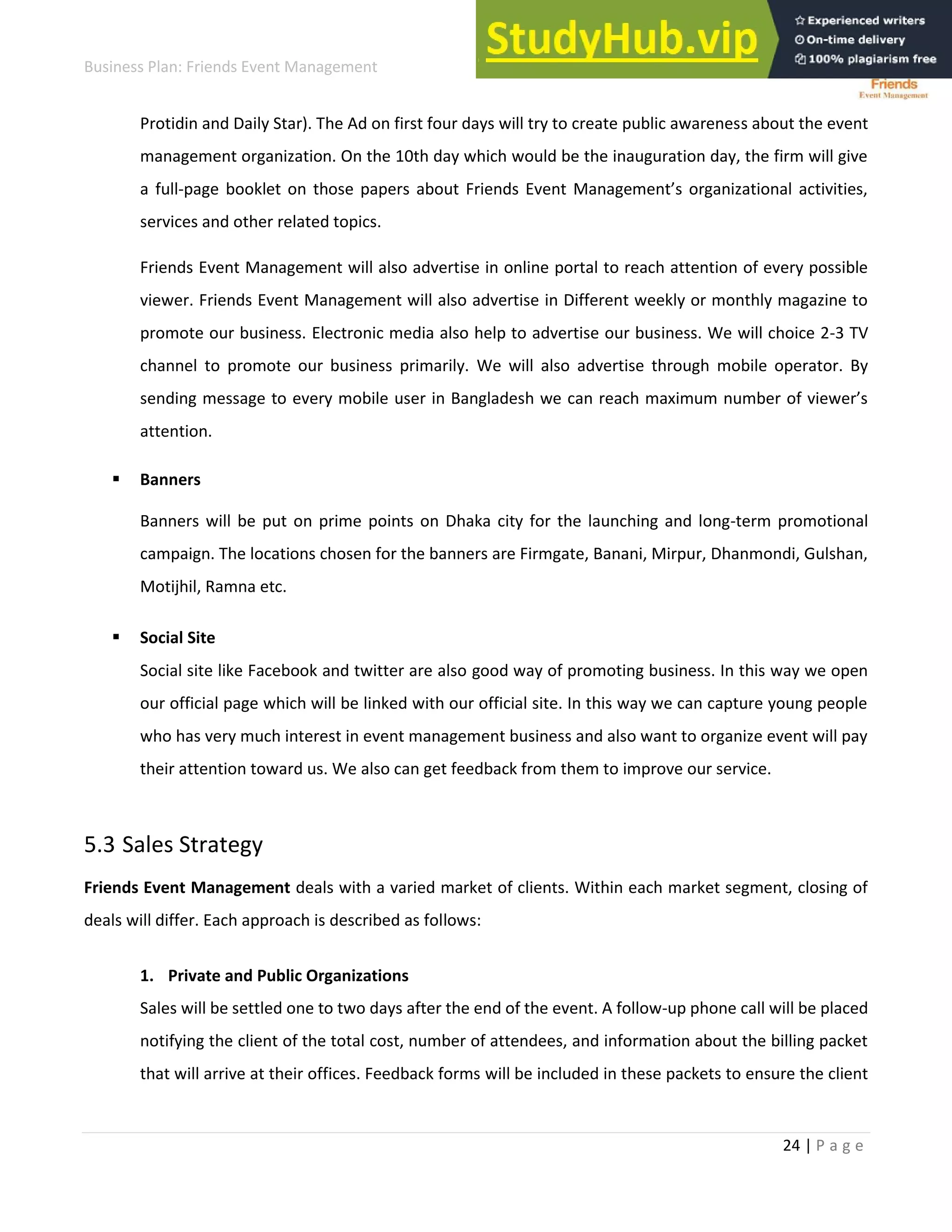 Business Plan: Friends Event Management
24 | P a g e
Protidin and Daily Star). The Ad on first four days will try to create public awareness about the event
management organization. On the 10th day which would be the inauguration day, the firm will give
a full-page ooklet o those pape s a out F ie ds E e t Ma age e t’s o ga izatio al a ti ities,
services and other related topics.
Friends Event Management will also advertise in online portal to reach attention of every possible
viewer. Friends Event Management will also advertise in Different weekly or monthly magazine to
promote our business. Electronic media also help to advertise our business. We will choice 2-3 TV
channel to promote our business primarily. We will also advertise through mobile operator. By
se di g essage to e e o ile use i Ba gladesh e a ea h a i u u e of ie e ’s
attention.
 Banners
Banners will be put on prime points on Dhaka city for the launching and long-term promotional
campaign. The locations chosen for the banners are Firmgate, Banani, Mirpur, Dhanmondi, Gulshan,
Motijhil, Ramna etc.
 Social Site
Social site like Facebook and twitter are also good way of promoting business. In this way we open
our official page which will be linked with our official site. In this way we can capture young people
who has very much interest in event management business and also want to organize event will pay
their attention toward us. We also can get feedback from them to improve our service.
5.3 Sales Strategy
Friends Event Management deals with a varied market of clients. Within each market segment, closing of
deals will differ. Each approach is described as follows:
1. Private and Public Organizations
Sales will be settled one to two days after the end of the event. A follow-up phone call will be placed
notifying the client of the total cost, number of attendees, and information about the billing packet
that will arrive at their offices. Feedback forms will be included in these packets to ensure the client
 