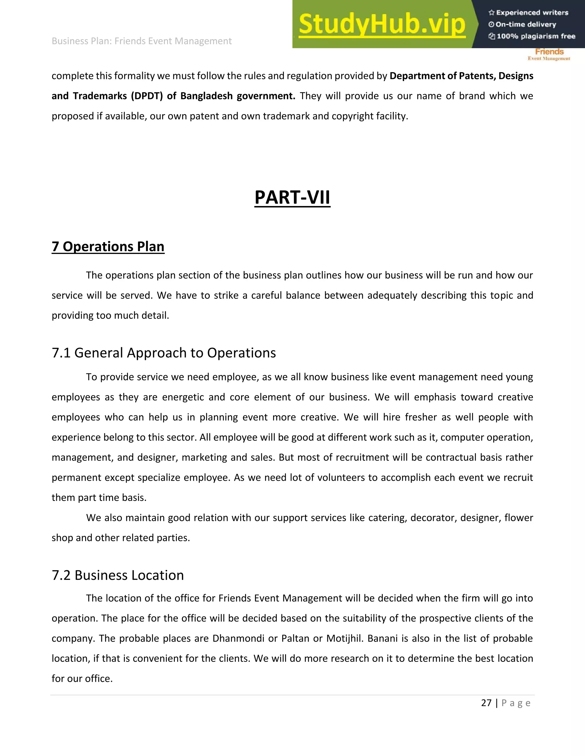 Business Plan: Friends Event Management
27 | P a g e
complete this formality we must follow the rules and regulation provided by Department of Patents, Designs
and Trademarks (DPDT) of Bangladesh government. They will provide us our name of brand which we
proposed if available, our own patent and own trademark and copyright facility.
PART-VII
7 Operations Plan
The operations plan section of the business plan outlines how our business will be run and how our
service will be served. We have to strike a careful balance between adequately describing this topic and
providing too much detail.
7.1 General Approach to Operations
To provide service we need employee, as we all know business like event management need young
employees as they are energetic and core element of our business. We will emphasis toward creative
employees who can help us in planning event more creative. We will hire fresher as well people with
experience belong to this sector. All employee will be good at different work such as it, computer operation,
management, and designer, marketing and sales. But most of recruitment will be contractual basis rather
permanent except specialize employee. As we need lot of volunteers to accomplish each event we recruit
them part time basis.
We also maintain good relation with our support services like catering, decorator, designer, flower
shop and other related parties.
7.2 Business Location
The location of the office for Friends Event Management will be decided when the firm will go into
operation. The place for the office will be decided based on the suitability of the prospective clients of the
company. The probable places are Dhanmondi or Paltan or Motijhil. Banani is also in the list of probable
location, if that is convenient for the clients. We will do more research on it to determine the best location
for our office.
 