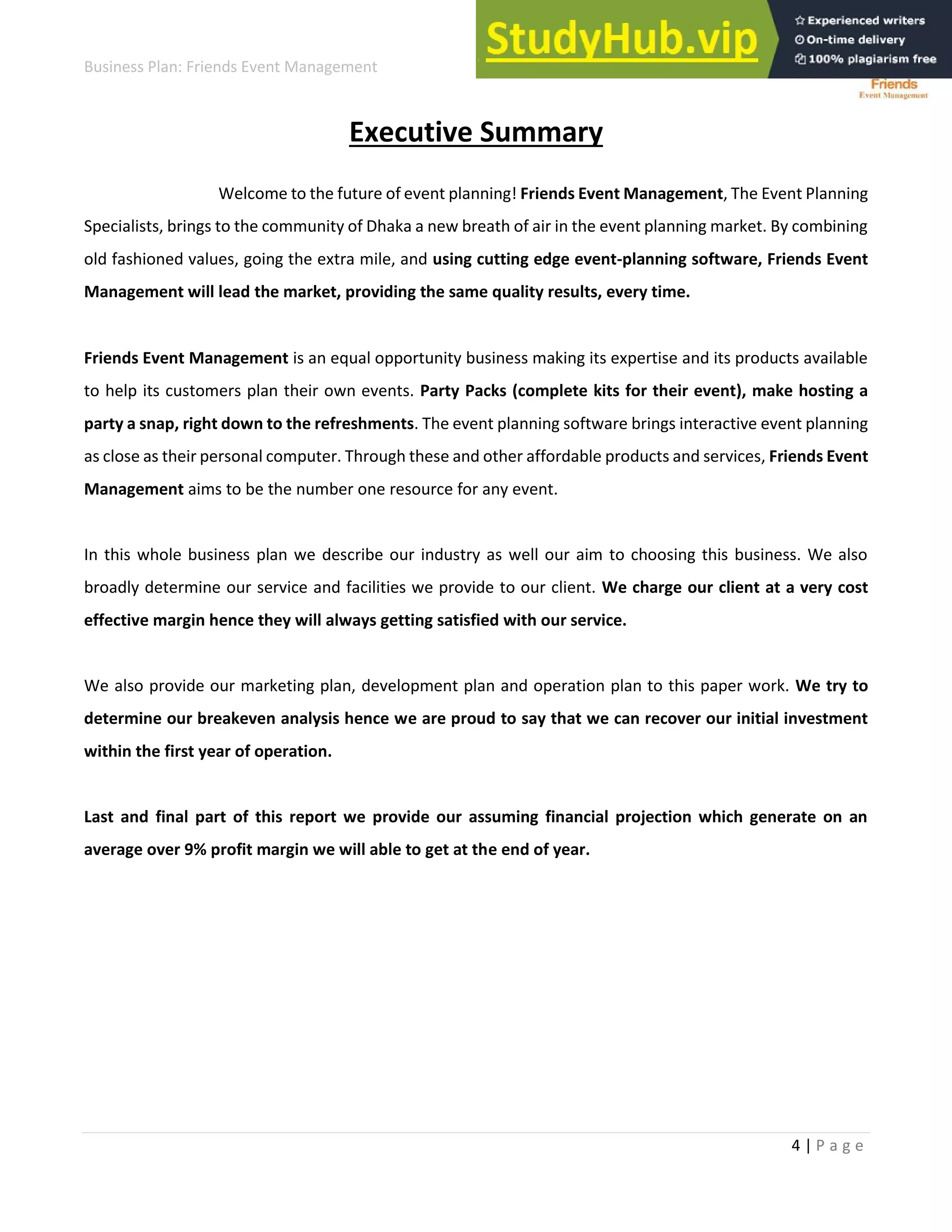 Business Plan: Friends Event Management
4 | P a g e
Executive Summary
Welcome to the future of event planning! Friends Event Management, The Event Planning
Specialists, brings to the community of Dhaka a new breath of air in the event planning market. By combining
old fashioned values, going the extra mile, and using cutting edge event-planning software, Friends Event
Management will lead the market, providing the same quality results, every time.
Friends Event Management is an equal opportunity business making its expertise and its products available
to help its customers plan their own events. Party Packs (complete kits for their event), make hosting a
party a snap, right down to the refreshments. The event planning software brings interactive event planning
as close as their personal computer. Through these and other affordable products and services, Friends Event
Management aims to be the number one resource for any event.
In this whole business plan we describe our industry as well our aim to choosing this business. We also
broadly determine our service and facilities we provide to our client. We charge our client at a very cost
effective margin hence they will always getting satisfied with our service.
We also provide our marketing plan, development plan and operation plan to this paper work. We try to
determine our breakeven analysis hence we are proud to say that we can recover our initial investment
within the first year of operation.
Last and final part of this report we provide our assuming financial projection which generate on an
average over 9% profit margin we will able to get at the end of year.
 