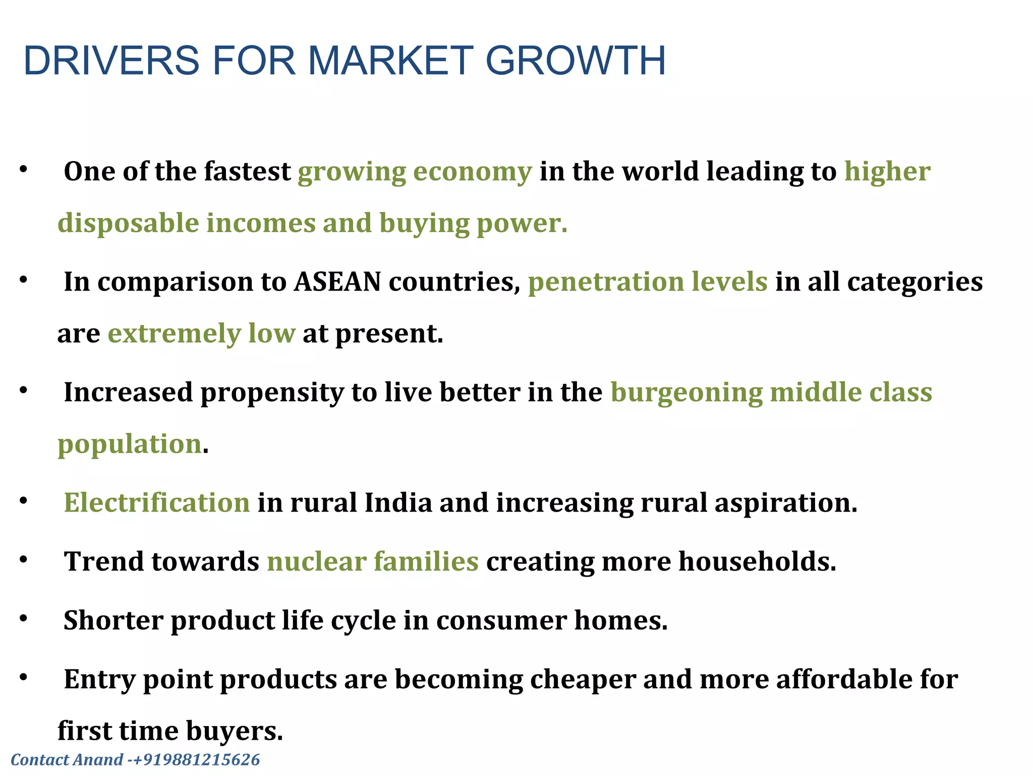 DRIVERS FOR MARKET GROWTH
• One of the fastest growing economy in the world leading to higher
disposable incomes and buying power.
• In comparison to ASEAN countries, penetration levels in all categories
are extremely low at present.
• Increased propensity to live better in the burgeoning middle class
population.
• Electrification in rural India and increasing rural aspiration.
• Trend towards nuclear families creating more households.
• Shorter product life cycle in consumer homes.
• Entry point products are becoming cheaper and more affordable for
first time buyers.
Contact Anand -+919881215626
 