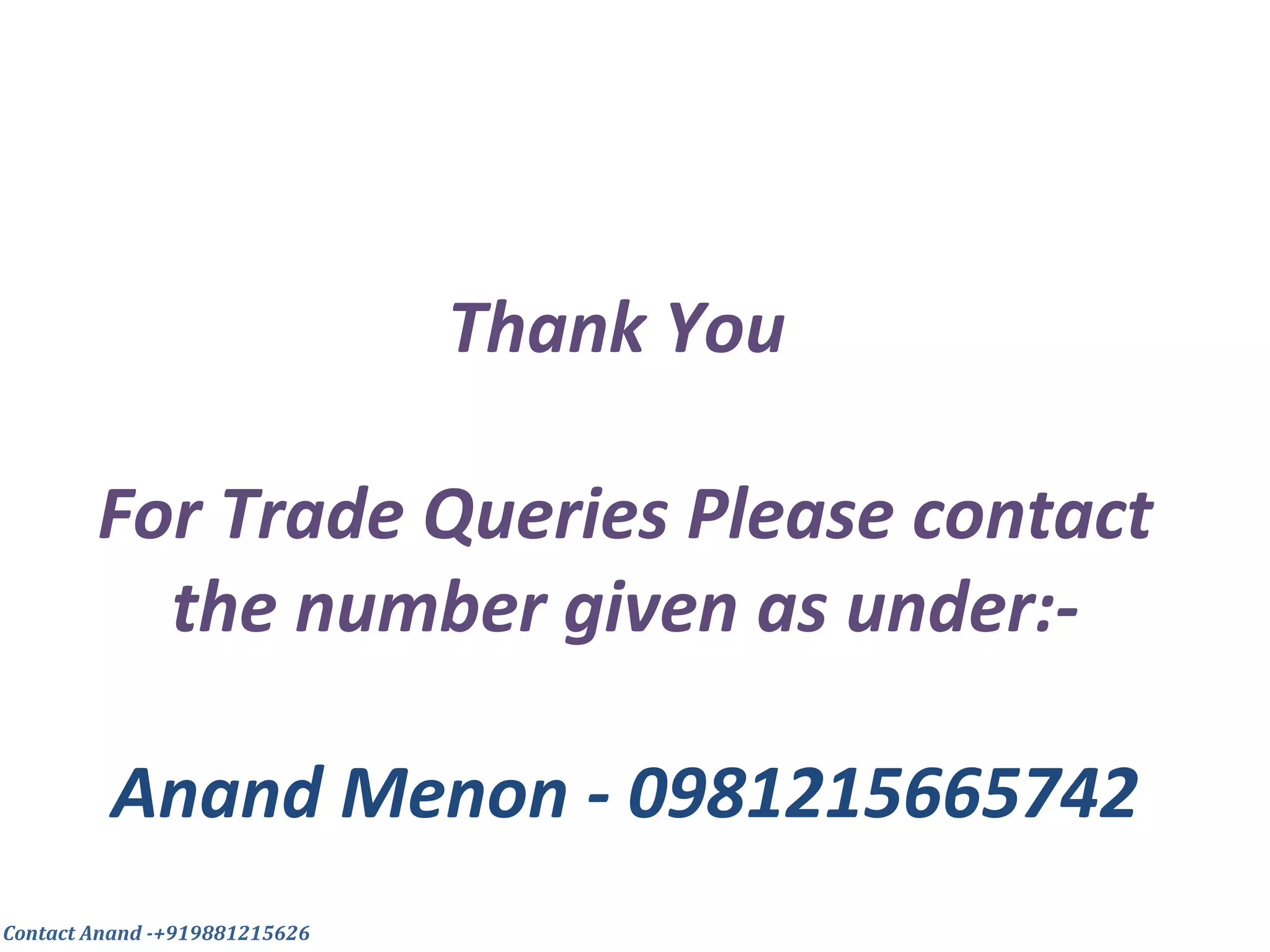 Thank You
For Trade Queries Please contact
the number given as under:-
Anand Menon - 0981215665742
Contact Anand -+919881215626
 