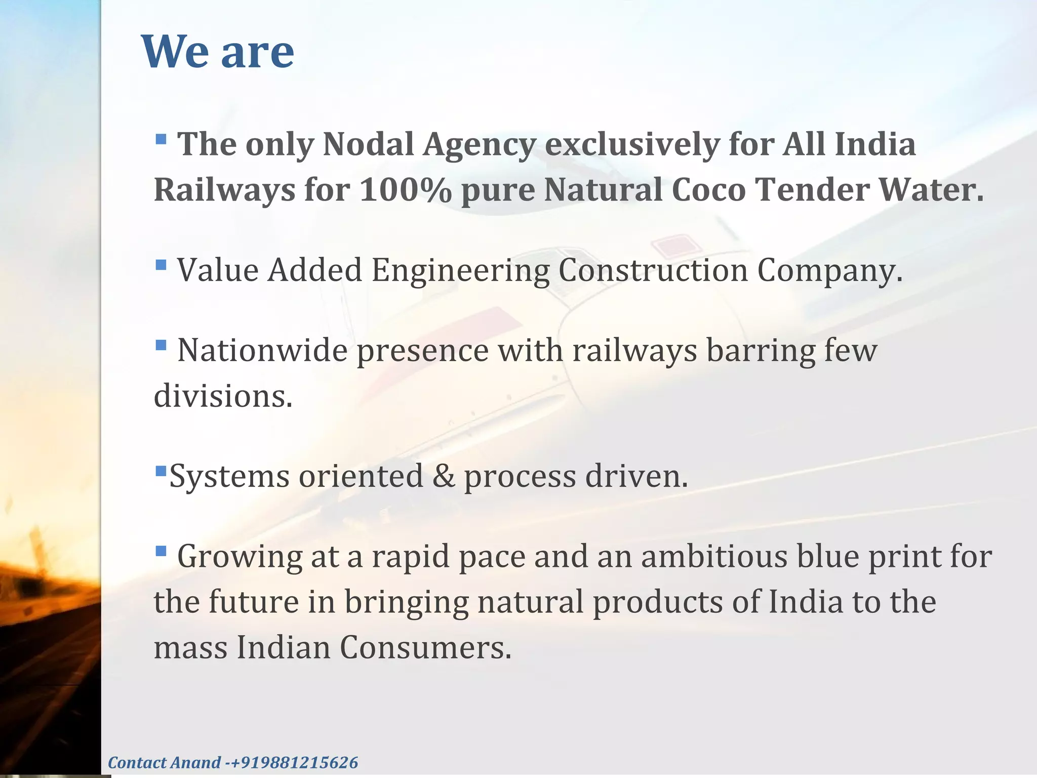  The only Nodal Agency exclusively for All India
Railways for 100% pure Natural Coco Tender Water.
 Value Added Engineering Construction Company.
 Nationwide presence with railways barring few
divisions.
Systems oriented & process driven.
 Growing at a rapid pace and an ambitious blue print for
the future in bringing natural products of India to the
mass Indian Consumers.
We are
Contact Anand -+919881215626
 