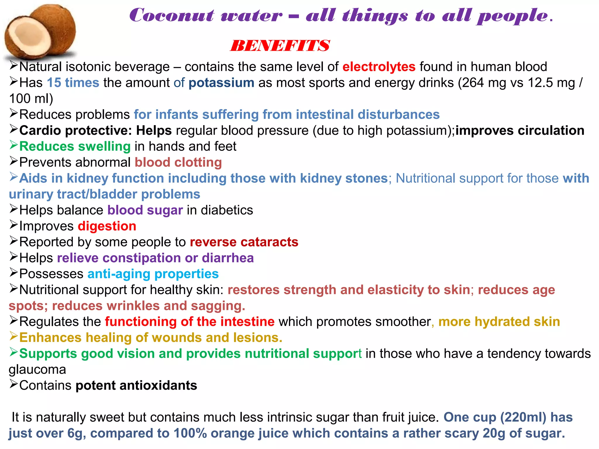 Natural isotonic beverage – contains the same level of electrolytes found in human blood
Has 15 times the amount of potassium as most sports and energy drinks (264 mg vs 12.5 mg /
100 ml)
Reduces problems for infants suffering from intestinal disturbances
Cardio protective: Helps regular blood pressure (due to high potassium);improves circulation
Reduces swelling in hands and feet
Prevents abnormal blood clotting
Aids in kidney function including those with kidney stones; Nutritional support for those with
urinary tract/bladder problems
Helps balance blood sugar in diabetics
Improves digestion
Reported by some people to reverse cataracts
Helps relieve constipation or diarrhea
Possesses anti-aging properties
Nutritional support for healthy skin: restores strength and elasticity to skin; reduces age
spots; reduces wrinkles and sagging.
Regulates the functioning of the intestine which promotes smoother, more hydrated skin
Enhances healing of wounds and lesions.
Supports good vision and provides nutritional support in those who have a tendency towards
glaucoma
Contains potent antioxidants
It is naturally sweet but contains much less intrinsic sugar than fruit juice. One cup (220ml) has
just over 6g, compared to 100% orange juice which contains a rather scary 20g of sugar.
Coconut water – all things to all people.
BENEFITS
 