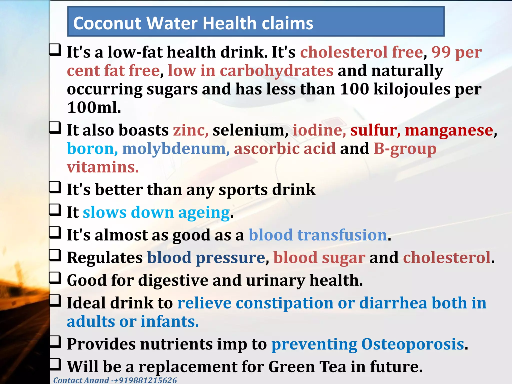  It's a low-fat health drink. It's cholesterol free, 99 per
cent fat free, low in carbohydrates and naturally
occurring sugars and has less than 100 kilojoules per
100ml.
 It also boasts zinc, selenium, iodine, sulfur, manganese,
boron, molybdenum, ascorbic acid and B-group
vitamins.
 It's better than any sports drink
 It slows down ageing.
 It's almost as good as a blood transfusion.
 Regulates blood pressure, blood sugar and cholesterol.
 Good for digestive and urinary health.
 Ideal drink to relieve constipation or diarrhea both in
adults or infants.
 Provides nutrients imp to preventing Osteoporosis.
 Will be a replacement for Green Tea in future.
Coconut Water Health claims
Contact Anand -+919881215626
 
