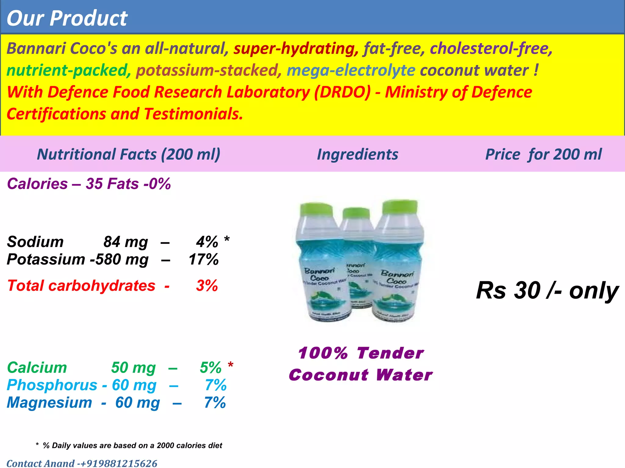 Bannari Coco's an all-natural, super-hydrating, fat-free, cholesterol-free,
nutrient-packed, potassium-stacked, mega-electrolyte coconut water !
With Defence Food Research Laboratory (DRDO) - Ministry of Defence
Certifications and Testimonials.
Nutritional Facts (200 ml) Ingredients Price for 200 ml
Calories – 35 Fats -0%
Sodium 84 mg – 4% *
Potassium -580 mg – 17%
Total carbohydrates - 3% Rs 30 /- only
Calcium 50 mg – 5% *
Phosphorus - 60 mg – 7%
Magnesium - 60 mg – 7%
100% Tender
Coconut Water
* % Daily values are based on a 2000 calories diet
Our Product
Contact Anand -+919881215626
 