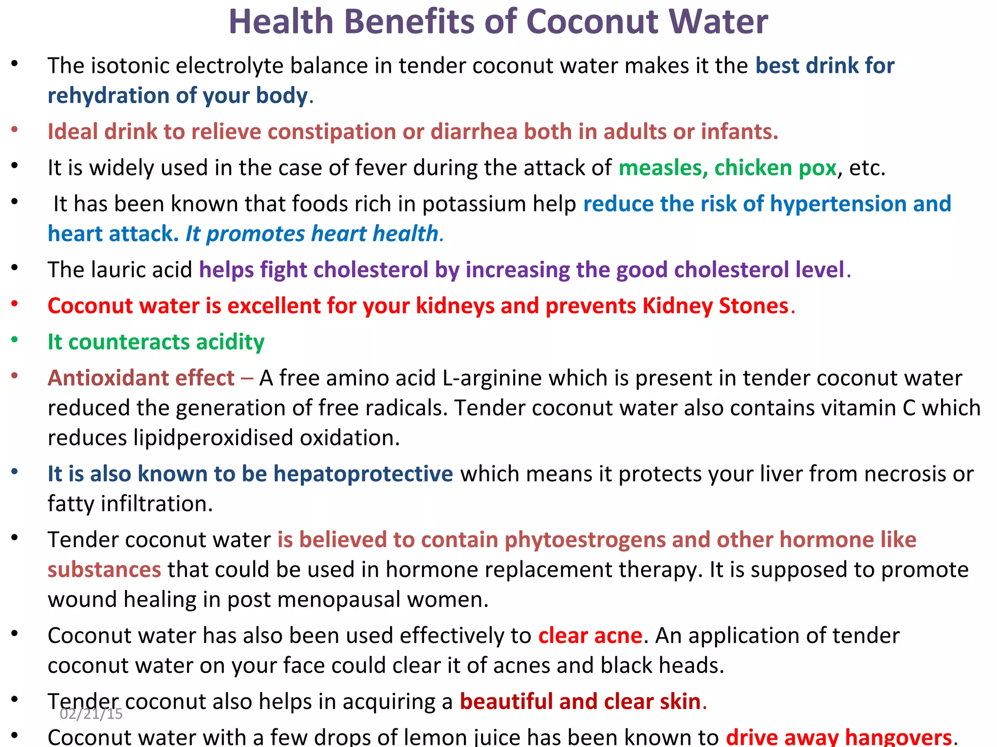 Health Benefits of Coconut Water
• The isotonic electrolyte balance in tender coconut water makes it the best drink for
rehydration of your body.
• Ideal drink to relieve constipation or diarrhea both in adults or infants.
• It is widely used in the case of fever during the attack of measles, chicken pox, etc.
• It has been known that foods rich in potassium help reduce the risk of hypertension and
heart attack. It promotes heart health.
• The lauric acid helps fight cholesterol by increasing the good cholesterol level.
• Coconut water is excellent for your kidneys and prevents Kidney Stones.
• It counteracts acidity
• Antioxidant effect – A free amino acid L-arginine which is present in tender coconut water
reduced the generation of free radicals. Tender coconut water also contains vitamin C which
reduces lipidperoxidised oxidation.
• It is also known to be hepatoprotective which means it protects your liver from necrosis or
fatty infiltration.
• Tender coconut water is believed to contain phytoestrogens and other hormone like
substances that could be used in hormone replacement therapy. It is supposed to promote
wound healing in post menopausal women.
• Coconut water has also been used effectively to clear acne. An application of tender
coconut water on your face could clear it of acnes and black heads.
• Tender coconut also helps in acquiring a beautiful and clear skin.
• Coconut water with a few drops of lemon juice has been known to drive away hangovers.
02/21/15
 
