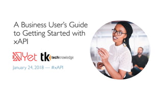A Business User’s Guide
to Getting Started with
xAPI
January 24, 2018 — #xAPI
 