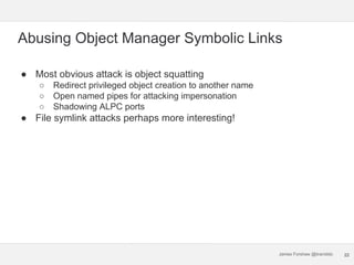 James Forshaw @tiraniddo
Abusing Object Manager Symbolic Links
● Most obvious attack is object squatting
○ Redirect privil...