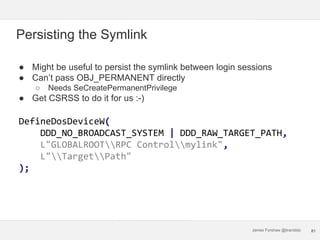 James Forshaw @tiraniddo
Persisting the Symlink
● Might be useful to persist the symlink between login sessions
● Can’t pa...