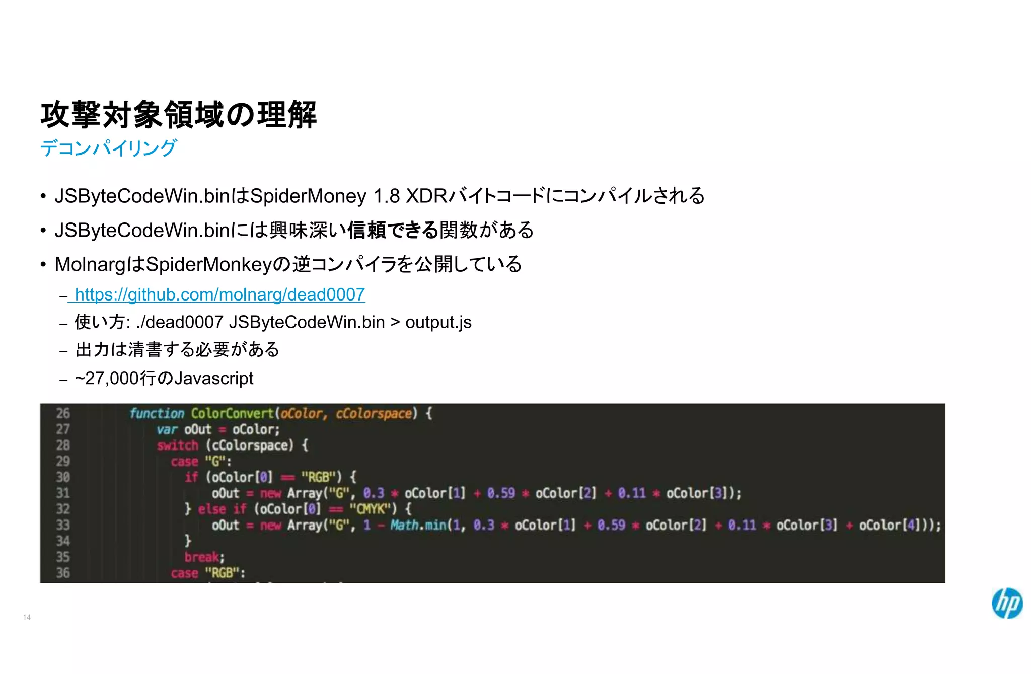 攻撃対象領域の理解
デコンパイリング
• JSByteCodeWin.binはSpiderMoney 1.8 XDRバイトコードにコンパイルされる
• JSByteCodeWin.binには興味深い信頼できる関数がある
• MolnargはSpiderMonkeyの逆コンパイラを公開している
– https://github.com/molnarg/dead0007
– 使い方: ./dead0007 JSByteCodeWin.bin > output.js
– 出力は清書する必要がある
– ~27,000行のJavascript
14
 