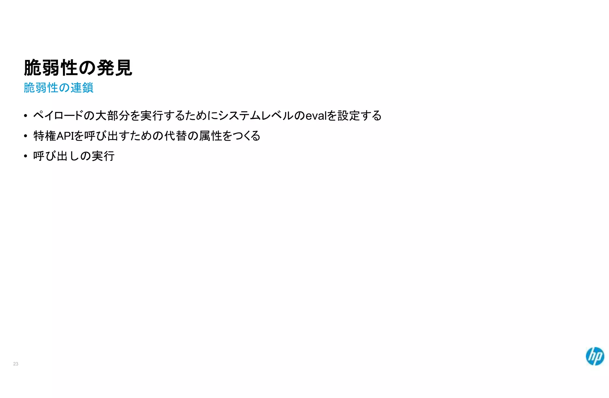 脆弱性の発見
脆弱性の連鎖
• ペイロードの大部分を実行するためにシステムレベルのevalを設定する
• 特権APIを呼び出すための代替の属性をつくる
• 呼び出しの実行
23
 