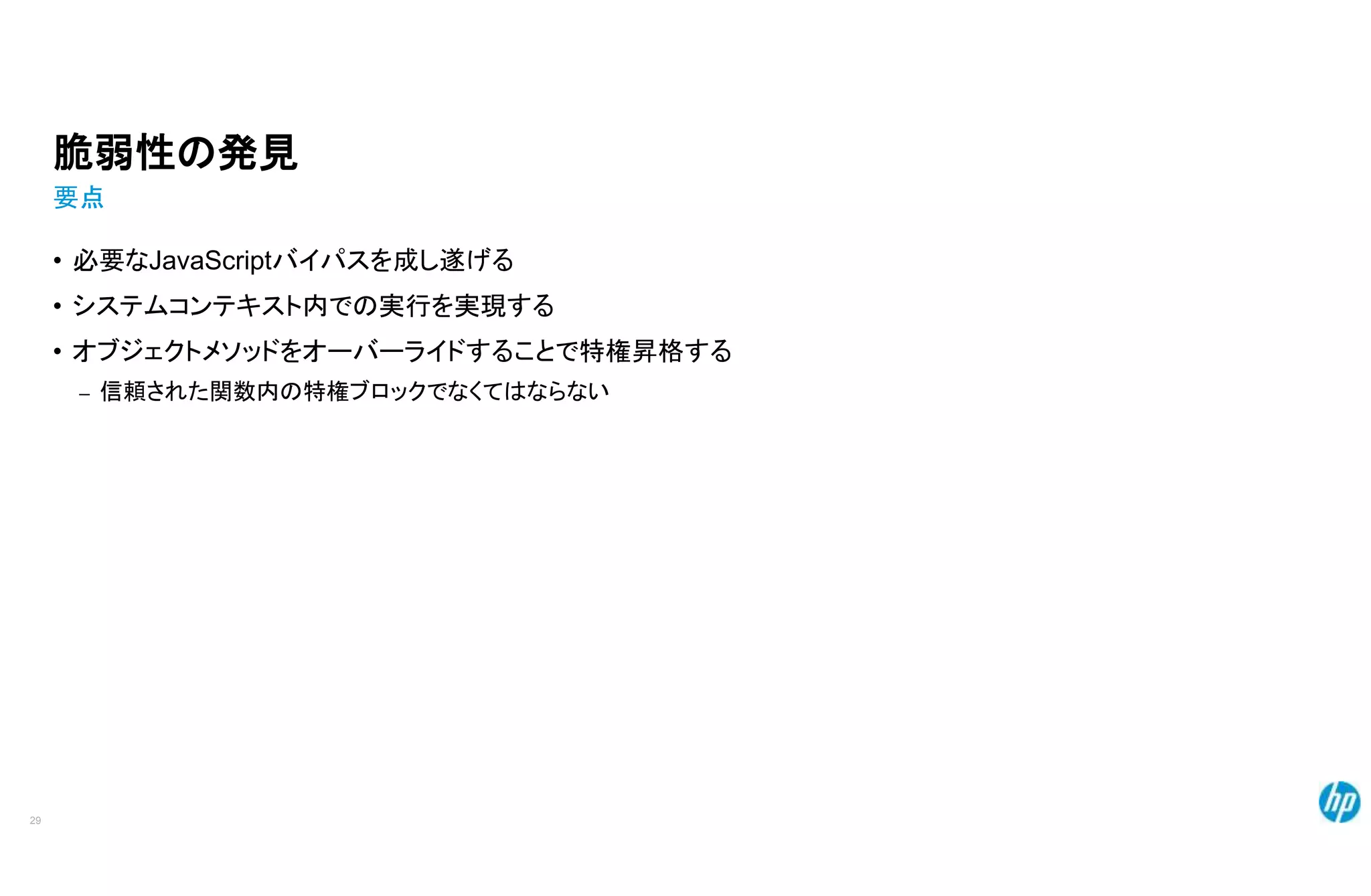 脆弱性の発見
要点
• 必要なJavaScriptバイパスを成し遂げる
• システムコンテキスト内での実行を実現する
• オブジェクトメソッドをオーバーライドすることで特権昇格する
– 信頼された関数内の特権ブロックでなくてはならない
29
 