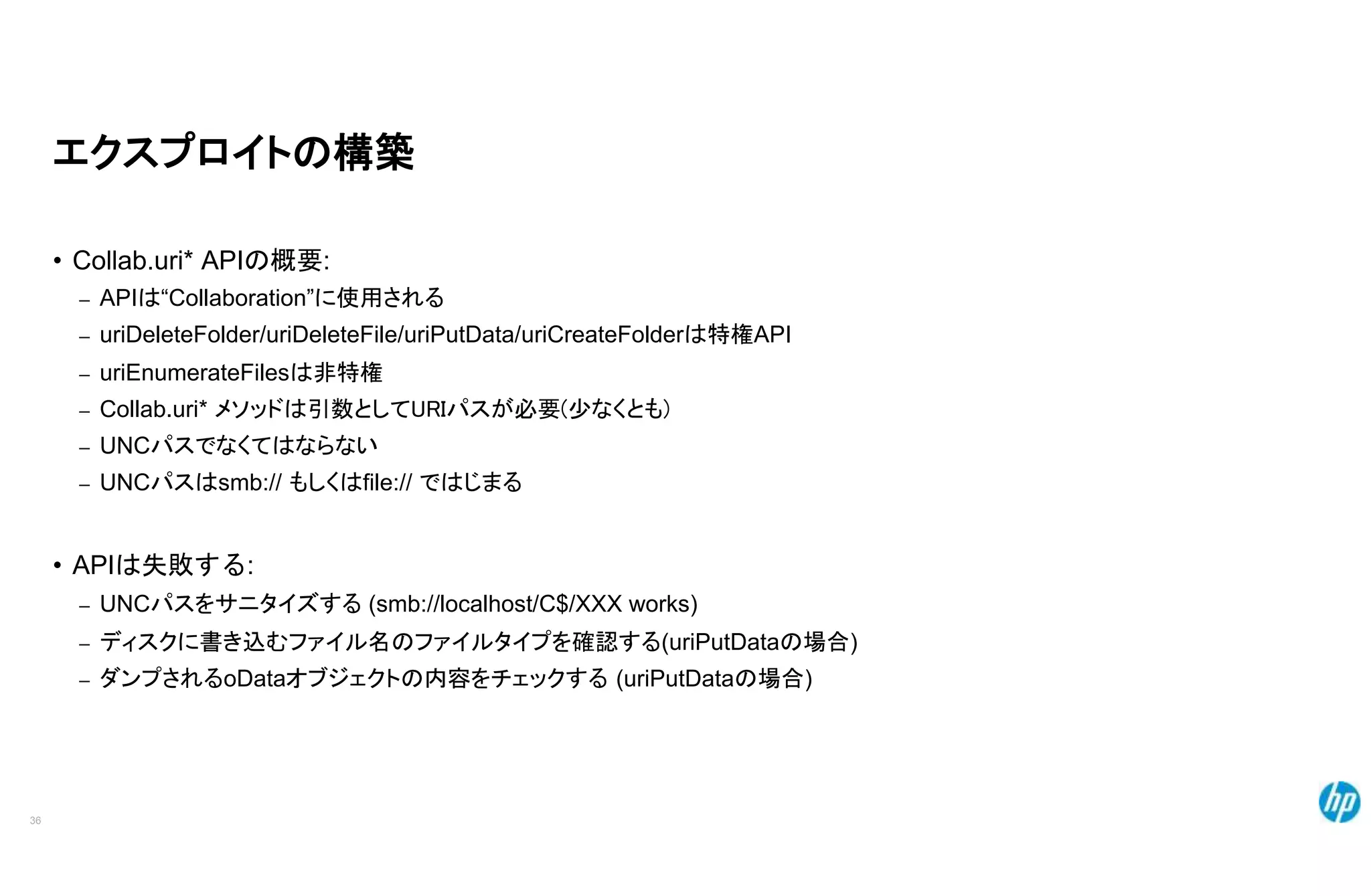 エクスプロイトの構築
• Collab.uri* APIの概要:
– APIは“Collaboration”に使用される
– uriDeleteFolder/uriDeleteFile/uriPutData/uriCreateFolderは特権API
– uriEnumerateFilesは非特権
– Collab.uri* メソッドは引数としてURIパスが必要(少なくとも)
– UNCパスでなくてはならない
– UNCパスはsmb:// もしくはfile:// ではじまる
• APIは失敗する:
– UNCパスをサニタイズする (smb://localhost/C$/XXX works)
– ディスクに書き込むファイル名のファイルタイプを確認する(uriPutDataの場合)
– ダンプされるoDataオブジェクトの内容をチェックする (uriPutDataの場合)
36
 