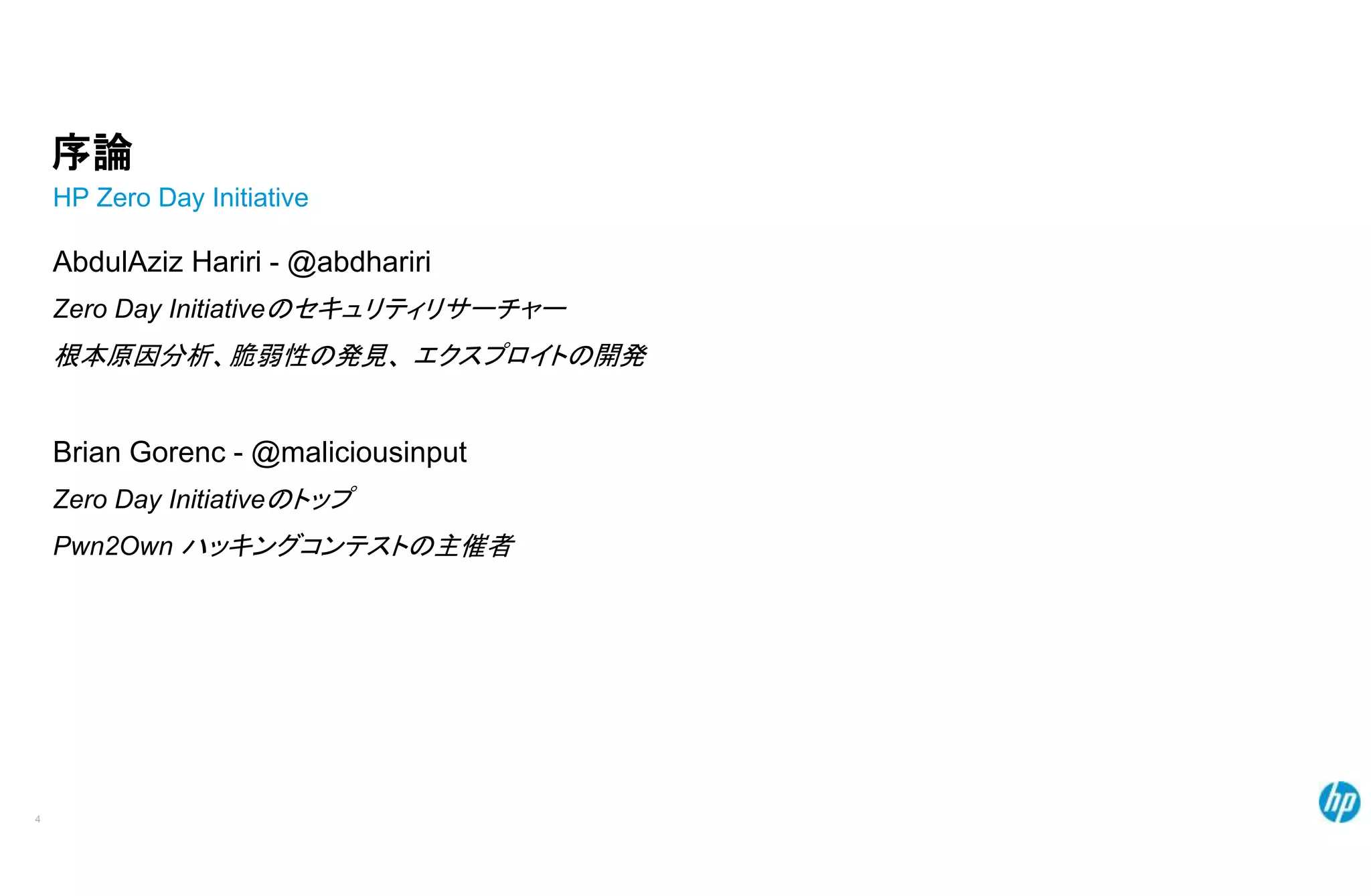 序論
HP Zero Day Initiative
AbdulAziz Hariri - @abdhariri
Zero Day Initiativeのセキュリティリサーチャー
根本原因分析、脆弱性の発見、 エクスプロイトの開発
Brian Gorenc - @maliciousinput
Zero Day Initiativeのトップ
Pwn2Own ハッキングコンテストの主催者
4
 