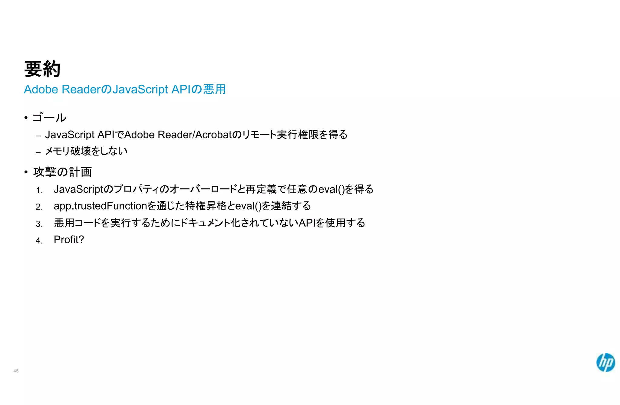 要約
Adobe ReaderのJavaScript APIの悪用
• ゴール
– JavaScript APIでAdobe Reader/Acrobatのリモート実行権限を得る
– メモリ破壊をしない
• 攻撃の計画
1.
2.
3.
4.
45
JavaScriptのプロパティのオーバーロードと再定義で任意のeval()を得る
app.trustedFunctionを通じた特権昇格とeval()を連結する
悪用コードを実行するためにドキュメント化されていないAPIを使用する
Profit?
 
