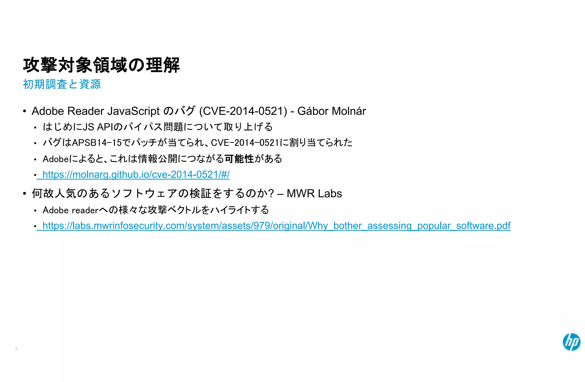 攻撃対象領域の理解
初期調査と資源
• Adobe Reader JavaScript のバグ (CVE-2014-0521) - Gábor Molnár
• はじめにJS APIのバイパス問題について取り上げる
• バグはAPSB14-15でパッチが当てられ、CVE-2014-0521に割り当てられた
• Adobeによると、これは情報公開につながる可能性がある
• https://molnarg.github.io/cve-2014-0521/#/
• 何故人気のあるソフトウェアの検証をするのか? – MWR Labs
• Adobe readerへの様々な攻撃ベクトルをハイライトする
• https://labs.mwrinfosecurity.com/system/assets/979/original/Why_bother_assessing_popular_software.pdf
7
 