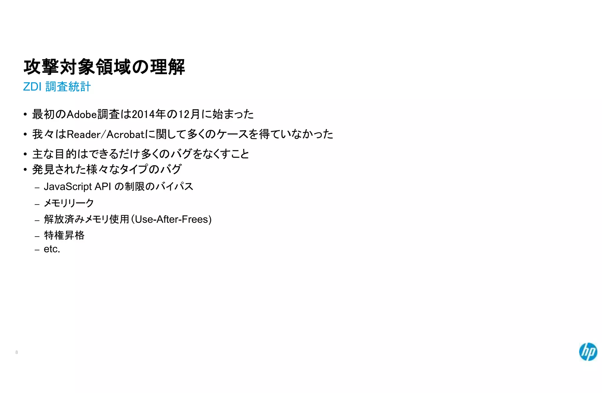 攻撃対象領域の理解
ZDI 調査統計
• 最初のAdobe調査は2014年の12月に始まった
• 我々はReader/Acrobatに関して多くのケースを得ていなかった
• 主な目的はできるだけ多くのバグをなくすこと
• 発見された様々なタイプのバグ
– JavaScript API の制限のバイパス
– メモリリーク
– 解放済みメモリ使用(Use-After-Frees)
– 特権昇格
– etc.
8
 
