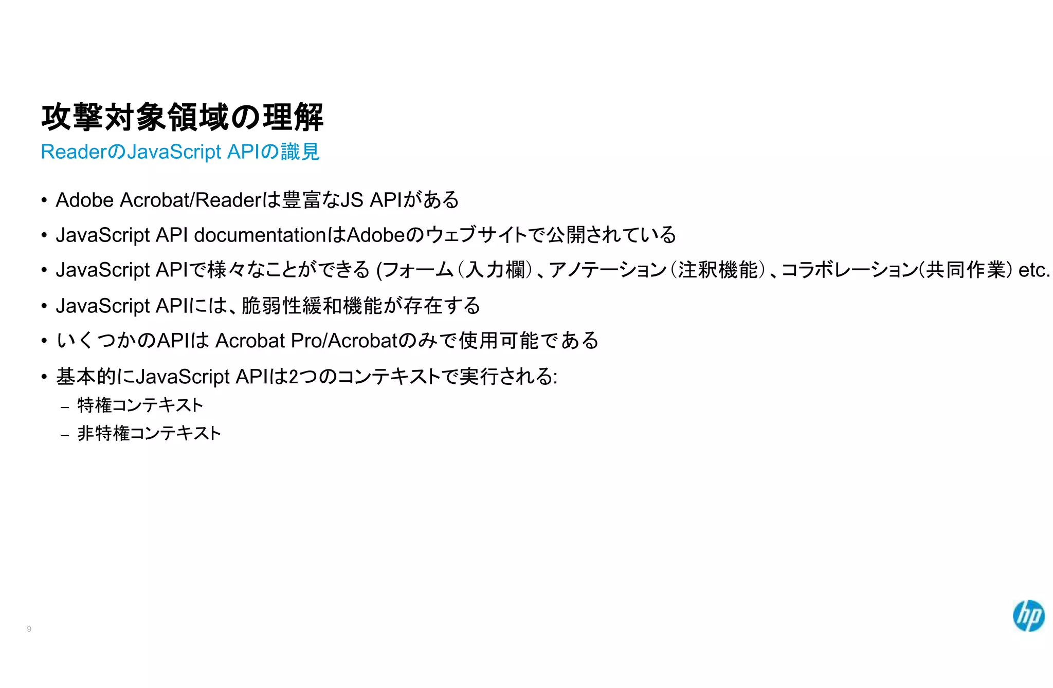 攻撃対象領域の理解
ReaderのJavaScript APIの識見
• Adobe Acrobat/Readerは豊富なJS APIがある
• JavaScript API documentationはAdobeのウェブサイトで公開されている
• JavaScript APIで様々なことができる (フォーム(入力欄)、アノテーション(注釈機能)、コラボレーション(共同作業) etc..
• JavaScript APIには、脆弱性緩和機能が存在する
• いくつかのAPIは Acrobat Pro/Acrobatのみで使用可能である
• 基本的にJavaScript APIは2つのコンテキストで実行される:
– 特権コンテキスト
– 非特権コンテキスト
9
 