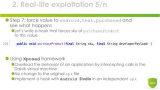 2. Real-life exploitation 5/n
Step 7: force value to android.test.purchased and
see what happens
Let’s write a hook that forces sku of purchaseProduct
to this value
Using Xposed framework
Overload the behavior of an application by intercepting calls in the
Dalvik virtual machine
No change to the original apk file
Implement a hook with Android Studio in an independent apk
 