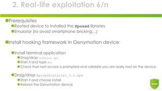 2. Real-life exploitation 6/n
Prerequisites
Rooted device to installed the Xposed libraries
Emulator (to avoid smartphone bricking…)
Install hooking framework in Genymotion device
Install terminal application
Drag/drop terminal.apk
Start it and type su
Check that root access is prompted and validate you are really root on the device
Drag/drop XposedInstaller_3.1.apk
Start it and choose install
Reboot the Genymotion device
 