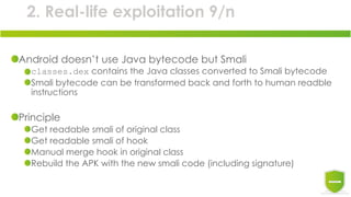 2. Real-life exploitation 9/n
Android doesn’t use Java bytecode but Smali
classes.dex contains the Java classes converted to Smali bytecode
Smali bytecode can be transformed back and forth to human readble
instructions
Principle
Get readable smali of original class
Get readable smali of hook
Manual merge hook in original class
Rebuild the APK with the new smali code (including signature)
 