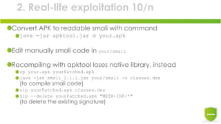 2. Real-life exploitation 10/n
Convert APK to readable smali with command
java -jar apktool.jar d your.apk
Edit manually smali code in your/smali
Recompiling with apktool loses native library, instead
cp your.apk yourPatched.apk
java -jar smali_2.1.1.jar your/smali -o classes.dex
(to compile smali code)
zip yourPatched.apk classes.dex
zip --delete yourPatched.apk "META-INF/*"
(to delete the existing signature)
 