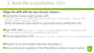 2. Real-life exploitation 12/n
Sign the APK with the key of your choice !
Generate a new signing key with
keytool -genkey -v -keystore patch.keystore -alias patch -keyalg RSA -
keysize 2048 -validity 10000
Enter whatever your want in password and certificate info
Sign APK with jarsigner -verbose -sigalg SHA1withRSA -digestalg SHA1 -
keystore patch.keystore yourPatched.apk patch
Ensure signature is OK jarsigner -verify -verbose -certs yourPatched.apk
Deploy to a non rooted device and play ;)
We could even publish in the Play Store under a new name !
 