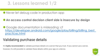 3. Lessons learned 1/2
Never let debug code in production app
An access control decision client side is insecure by design
Google documentation is misleading: cf
https://developer.android.com/google/play/billing/billing_best_
practices.html
 